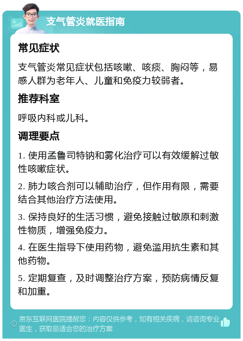 支气管炎就医指南 常见症状 支气管炎常见症状包括咳嗽、咳痰、胸闷等，易感人群为老年人、儿童和免疫力较弱者。 推荐科室 呼吸内科或儿科。 调理要点 1. 使用孟鲁司特钠和雾化治疗可以有效缓解过敏性咳嗽症状。 2. 肺力咳合剂可以辅助治疗，但作用有限，需要结合其他治疗方法使用。 3. 保持良好的生活习惯，避免接触过敏原和刺激性物质，增强免疫力。 4. 在医生指导下使用药物，避免滥用抗生素和其他药物。 5. 定期复查，及时调整治疗方案，预防病情反复和加重。