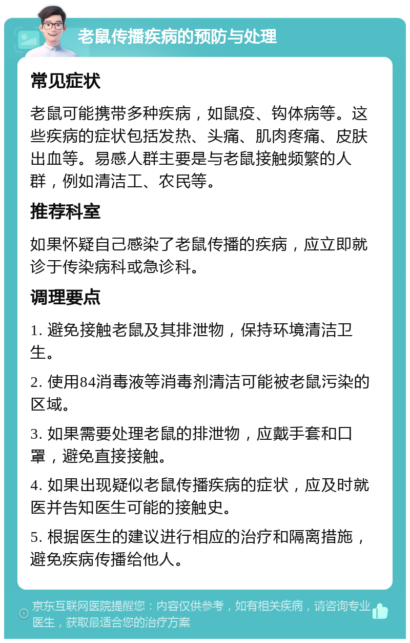 老鼠传播疾病的预防与处理 常见症状 老鼠可能携带多种疾病，如鼠疫、钩体病等。这些疾病的症状包括发热、头痛、肌肉疼痛、皮肤出血等。易感人群主要是与老鼠接触频繁的人群，例如清洁工、农民等。 推荐科室 如果怀疑自己感染了老鼠传播的疾病，应立即就诊于传染病科或急诊科。 调理要点 1. 避免接触老鼠及其排泄物，保持环境清洁卫生。 2. 使用84消毒液等消毒剂清洁可能被老鼠污染的区域。 3. 如果需要处理老鼠的排泄物，应戴手套和口罩，避免直接接触。 4. 如果出现疑似老鼠传播疾病的症状，应及时就医并告知医生可能的接触史。 5. 根据医生的建议进行相应的治疗和隔离措施，避免疾病传播给他人。