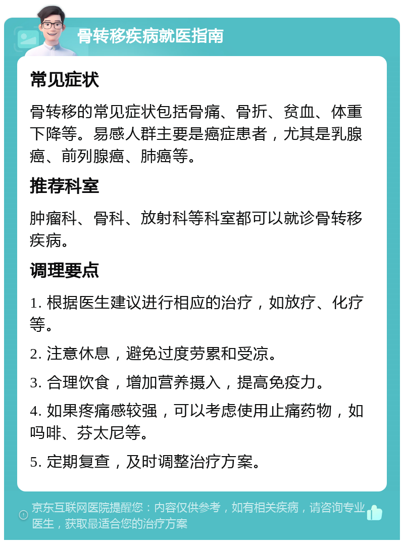 骨转移疾病就医指南 常见症状 骨转移的常见症状包括骨痛、骨折、贫血、体重下降等。易感人群主要是癌症患者，尤其是乳腺癌、前列腺癌、肺癌等。 推荐科室 肿瘤科、骨科、放射科等科室都可以就诊骨转移疾病。 调理要点 1. 根据医生建议进行相应的治疗，如放疗、化疗等。 2. 注意休息，避免过度劳累和受凉。 3. 合理饮食，增加营养摄入，提高免疫力。 4. 如果疼痛感较强，可以考虑使用止痛药物，如吗啡、芬太尼等。 5. 定期复查，及时调整治疗方案。