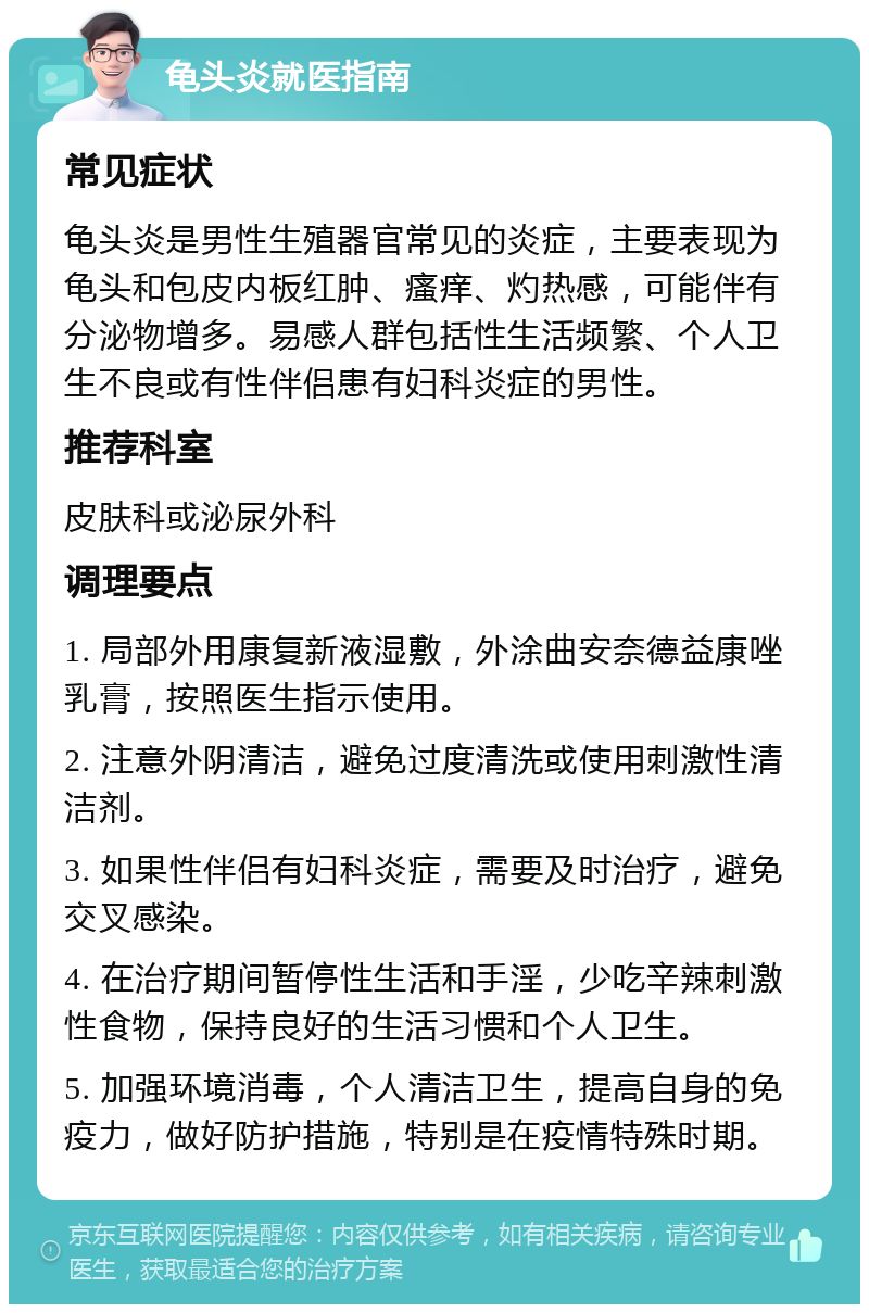 龟头炎就医指南 常见症状 龟头炎是男性生殖器官常见的炎症，主要表现为龟头和包皮内板红肿、瘙痒、灼热感，可能伴有分泌物增多。易感人群包括性生活频繁、个人卫生不良或有性伴侣患有妇科炎症的男性。 推荐科室 皮肤科或泌尿外科 调理要点 1. 局部外用康复新液湿敷，外涂曲安奈德益康唑乳膏，按照医生指示使用。 2. 注意外阴清洁，避免过度清洗或使用刺激性清洁剂。 3. 如果性伴侣有妇科炎症，需要及时治疗，避免交叉感染。 4. 在治疗期间暂停性生活和手淫，少吃辛辣刺激性食物，保持良好的生活习惯和个人卫生。 5. 加强环境消毒，个人清洁卫生，提高自身的免疫力，做好防护措施，特别是在疫情特殊时期。