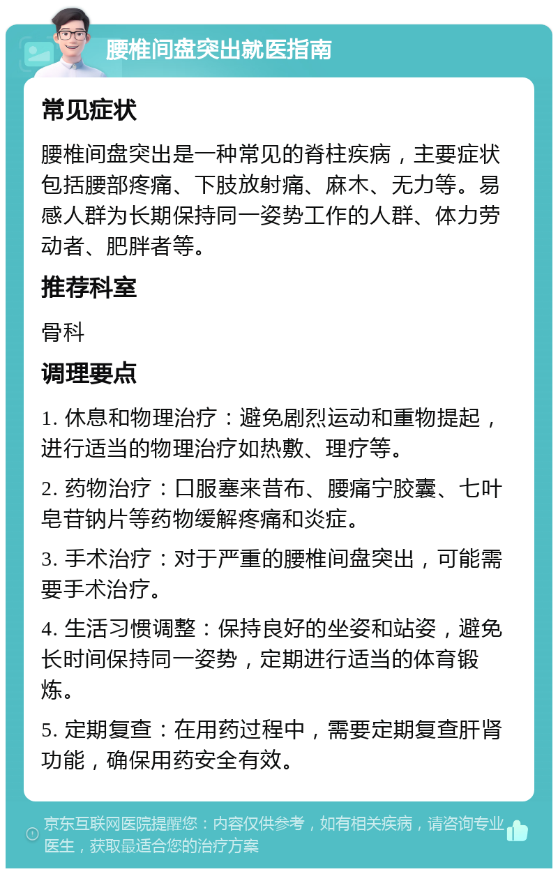 腰椎间盘突出就医指南 常见症状 腰椎间盘突出是一种常见的脊柱疾病，主要症状包括腰部疼痛、下肢放射痛、麻木、无力等。易感人群为长期保持同一姿势工作的人群、体力劳动者、肥胖者等。 推荐科室 骨科 调理要点 1. 休息和物理治疗：避免剧烈运动和重物提起，进行适当的物理治疗如热敷、理疗等。 2. 药物治疗：口服塞来昔布、腰痛宁胶囊、七叶皂苷钠片等药物缓解疼痛和炎症。 3. 手术治疗：对于严重的腰椎间盘突出，可能需要手术治疗。 4. 生活习惯调整：保持良好的坐姿和站姿，避免长时间保持同一姿势，定期进行适当的体育锻炼。 5. 定期复查：在用药过程中，需要定期复查肝肾功能，确保用药安全有效。