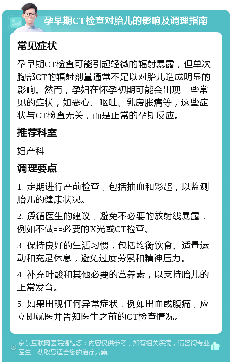 孕早期CT检查对胎儿的影响及调理指南 常见症状 孕早期CT检查可能引起轻微的辐射暴露，但单次胸部CT的辐射剂量通常不足以对胎儿造成明显的影响。然而，孕妇在怀孕初期可能会出现一些常见的症状，如恶心、呕吐、乳房胀痛等，这些症状与CT检查无关，而是正常的孕期反应。 推荐科室 妇产科 调理要点 1. 定期进行产前检查，包括抽血和彩超，以监测胎儿的健康状况。 2. 遵循医生的建议，避免不必要的放射线暴露，例如不做非必要的X光或CT检查。 3. 保持良好的生活习惯，包括均衡饮食、适量运动和充足休息，避免过度劳累和精神压力。 4. 补充叶酸和其他必要的营养素，以支持胎儿的正常发育。 5. 如果出现任何异常症状，例如出血或腹痛，应立即就医并告知医生之前的CT检查情况。