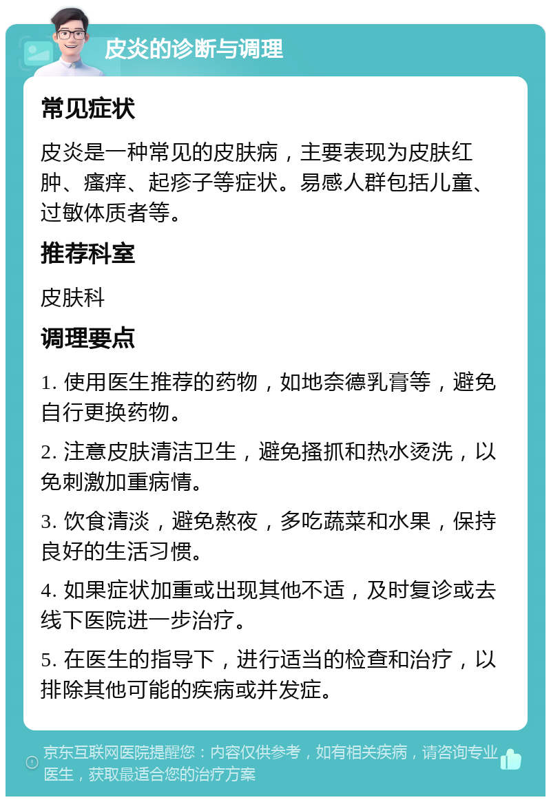 皮炎的诊断与调理 常见症状 皮炎是一种常见的皮肤病，主要表现为皮肤红肿、瘙痒、起疹子等症状。易感人群包括儿童、过敏体质者等。 推荐科室 皮肤科 调理要点 1. 使用医生推荐的药物，如地奈德乳膏等，避免自行更换药物。 2. 注意皮肤清洁卫生，避免搔抓和热水烫洗，以免刺激加重病情。 3. 饮食清淡，避免熬夜，多吃蔬菜和水果，保持良好的生活习惯。 4. 如果症状加重或出现其他不适，及时复诊或去线下医院进一步治疗。 5. 在医生的指导下，进行适当的检查和治疗，以排除其他可能的疾病或并发症。