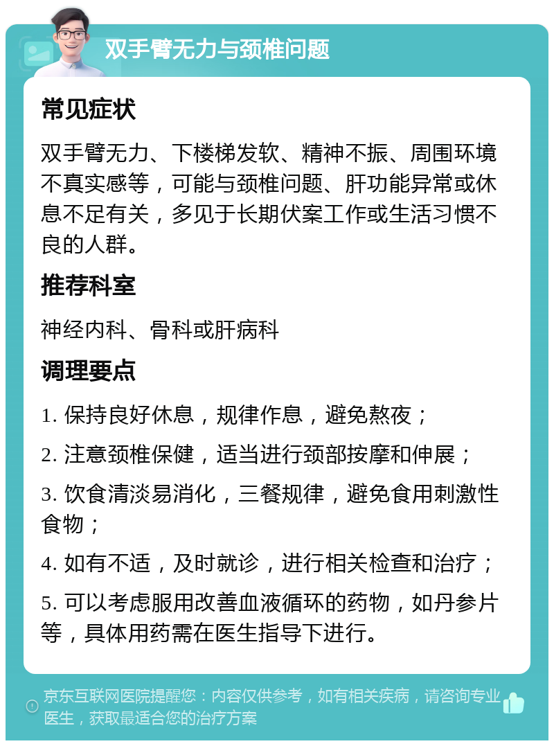 双手臂无力与颈椎问题 常见症状 双手臂无力、下楼梯发软、精神不振、周围环境不真实感等，可能与颈椎问题、肝功能异常或休息不足有关，多见于长期伏案工作或生活习惯不良的人群。 推荐科室 神经内科、骨科或肝病科 调理要点 1. 保持良好休息，规律作息，避免熬夜； 2. 注意颈椎保健，适当进行颈部按摩和伸展； 3. 饮食清淡易消化，三餐规律，避免食用刺激性食物； 4. 如有不适，及时就诊，进行相关检查和治疗； 5. 可以考虑服用改善血液循环的药物，如丹参片等，具体用药需在医生指导下进行。