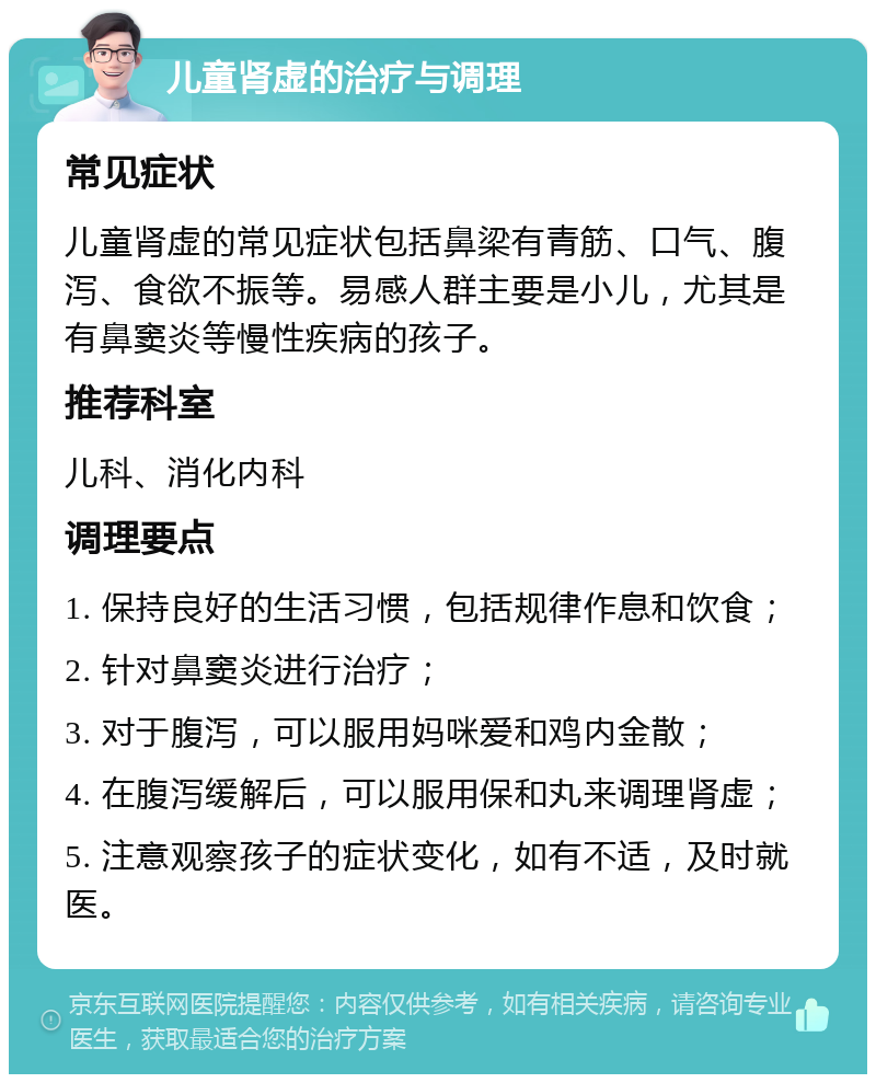 儿童肾虚的治疗与调理 常见症状 儿童肾虚的常见症状包括鼻梁有青筋、口气、腹泻、食欲不振等。易感人群主要是小儿，尤其是有鼻窦炎等慢性疾病的孩子。 推荐科室 儿科、消化内科 调理要点 1. 保持良好的生活习惯，包括规律作息和饮食； 2. 针对鼻窦炎进行治疗； 3. 对于腹泻，可以服用妈咪爱和鸡内金散； 4. 在腹泻缓解后，可以服用保和丸来调理肾虚； 5. 注意观察孩子的症状变化，如有不适，及时就医。