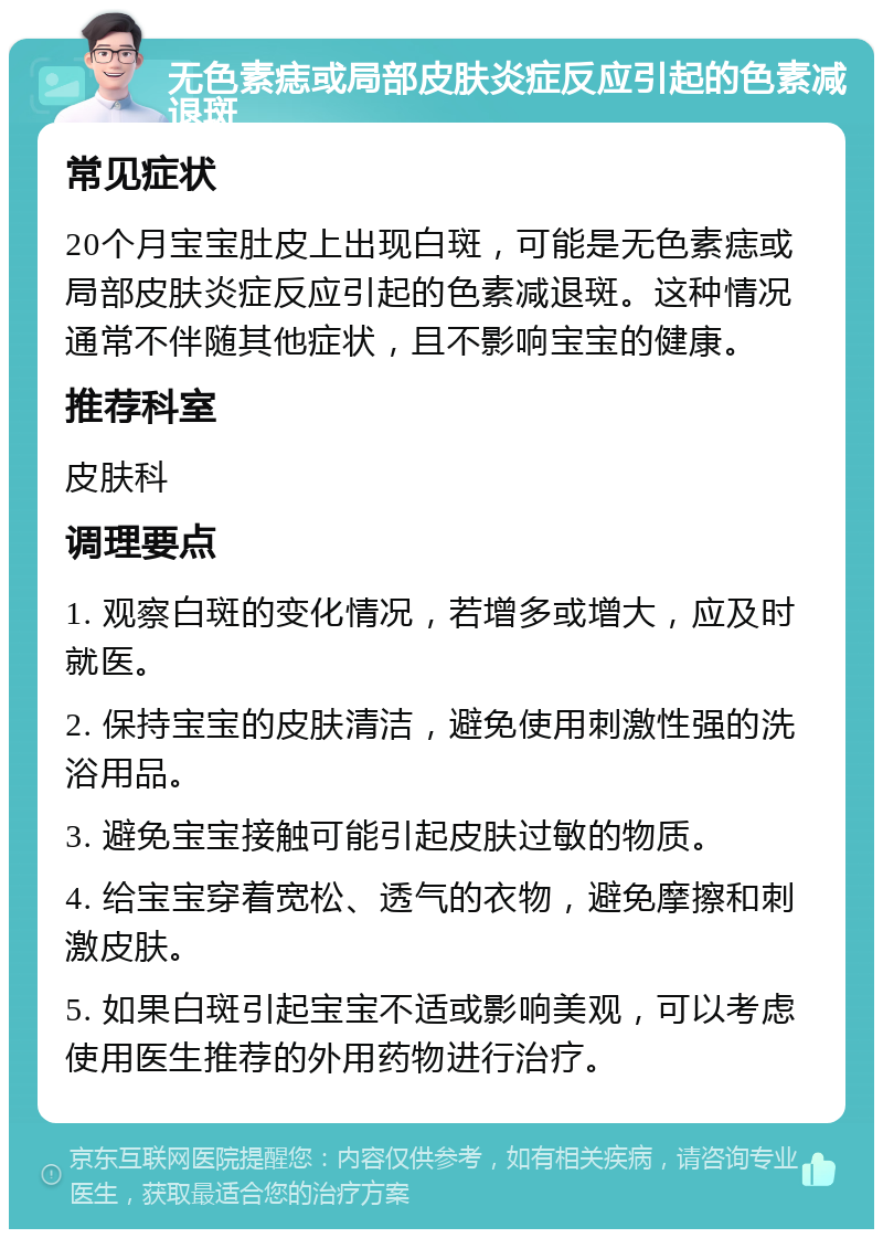 无色素痣或局部皮肤炎症反应引起的色素减退斑 常见症状 20个月宝宝肚皮上出现白斑，可能是无色素痣或局部皮肤炎症反应引起的色素减退斑。这种情况通常不伴随其他症状，且不影响宝宝的健康。 推荐科室 皮肤科 调理要点 1. 观察白斑的变化情况，若增多或增大，应及时就医。 2. 保持宝宝的皮肤清洁，避免使用刺激性强的洗浴用品。 3. 避免宝宝接触可能引起皮肤过敏的物质。 4. 给宝宝穿着宽松、透气的衣物，避免摩擦和刺激皮肤。 5. 如果白斑引起宝宝不适或影响美观，可以考虑使用医生推荐的外用药物进行治疗。