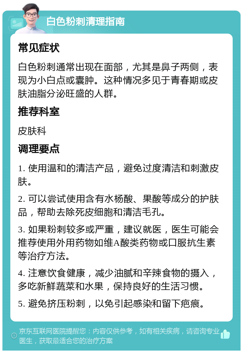 白色粉刺清理指南 常见症状 白色粉刺通常出现在面部，尤其是鼻子两侧，表现为小白点或囊肿。这种情况多见于青春期或皮肤油脂分泌旺盛的人群。 推荐科室 皮肤科 调理要点 1. 使用温和的清洁产品，避免过度清洁和刺激皮肤。 2. 可以尝试使用含有水杨酸、果酸等成分的护肤品，帮助去除死皮细胞和清洁毛孔。 3. 如果粉刺较多或严重，建议就医，医生可能会推荐使用外用药物如维A酸类药物或口服抗生素等治疗方法。 4. 注意饮食健康，减少油腻和辛辣食物的摄入，多吃新鲜蔬菜和水果，保持良好的生活习惯。 5. 避免挤压粉刺，以免引起感染和留下疤痕。