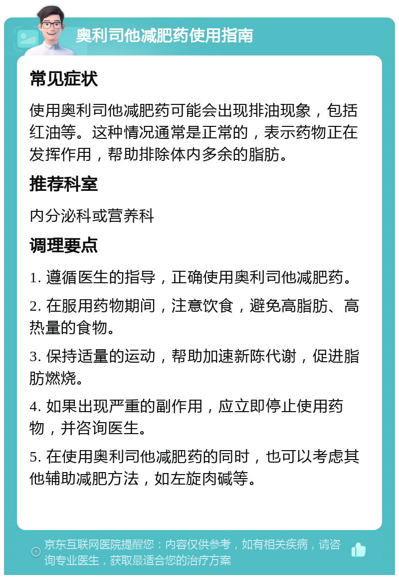 奥利司他减肥药使用指南 常见症状 使用奥利司他减肥药可能会出现排油现象，包括红油等。这种情况通常是正常的，表示药物正在发挥作用，帮助排除体内多余的脂肪。 推荐科室 内分泌科或营养科 调理要点 1. 遵循医生的指导，正确使用奥利司他减肥药。 2. 在服用药物期间，注意饮食，避免高脂肪、高热量的食物。 3. 保持适量的运动，帮助加速新陈代谢，促进脂肪燃烧。 4. 如果出现严重的副作用，应立即停止使用药物，并咨询医生。 5. 在使用奥利司他减肥药的同时，也可以考虑其他辅助减肥方法，如左旋肉碱等。