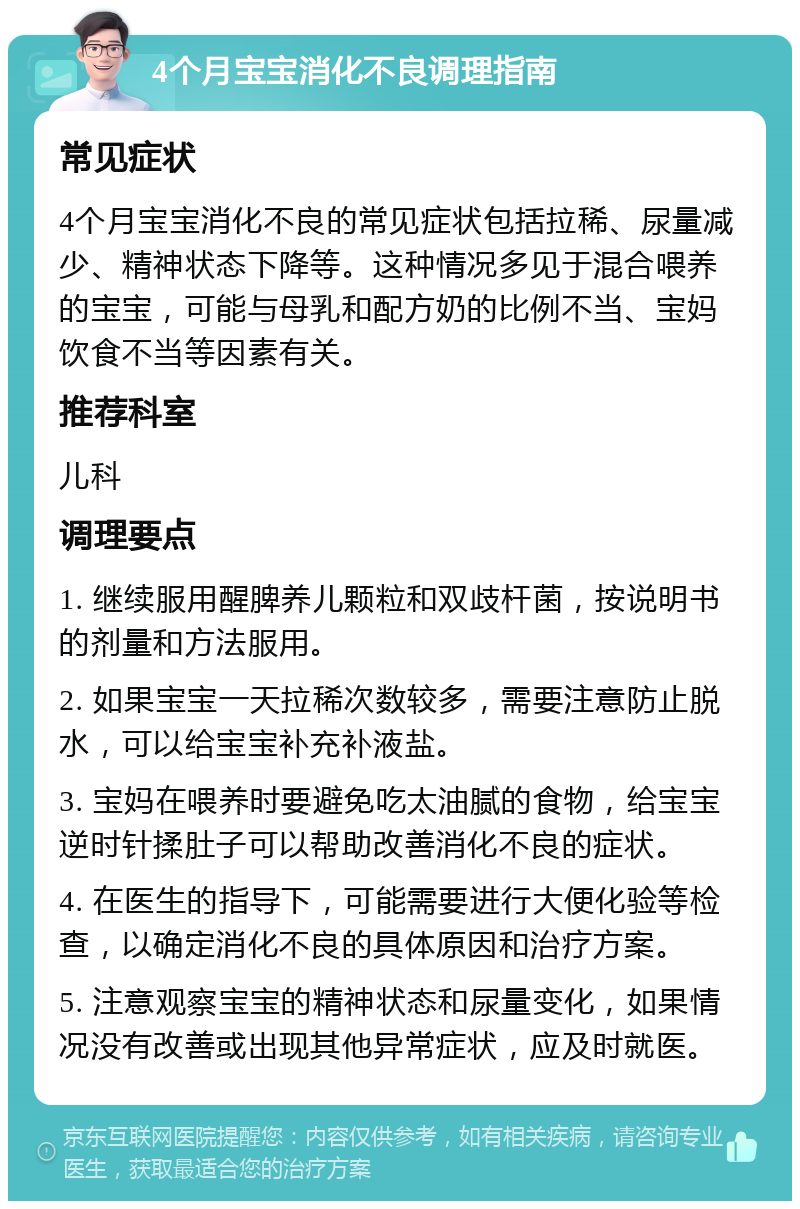 4个月宝宝消化不良调理指南 常见症状 4个月宝宝消化不良的常见症状包括拉稀、尿量减少、精神状态下降等。这种情况多见于混合喂养的宝宝，可能与母乳和配方奶的比例不当、宝妈饮食不当等因素有关。 推荐科室 儿科 调理要点 1. 继续服用醒脾养儿颗粒和双歧杆菌，按说明书的剂量和方法服用。 2. 如果宝宝一天拉稀次数较多，需要注意防止脱水，可以给宝宝补充补液盐。 3. 宝妈在喂养时要避免吃太油腻的食物，给宝宝逆时针揉肚子可以帮助改善消化不良的症状。 4. 在医生的指导下，可能需要进行大便化验等检查，以确定消化不良的具体原因和治疗方案。 5. 注意观察宝宝的精神状态和尿量变化，如果情况没有改善或出现其他异常症状，应及时就医。