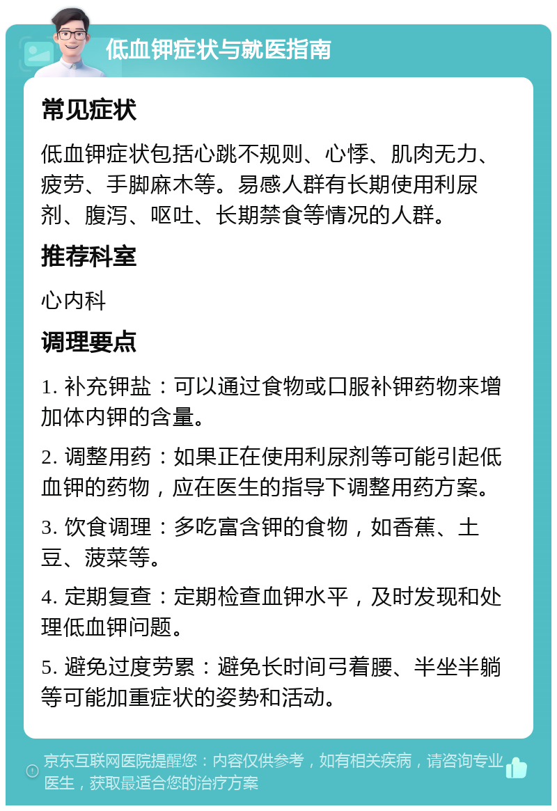 低血钾症状与就医指南 常见症状 低血钾症状包括心跳不规则、心悸、肌肉无力、疲劳、手脚麻木等。易感人群有长期使用利尿剂、腹泻、呕吐、长期禁食等情况的人群。 推荐科室 心内科 调理要点 1. 补充钾盐：可以通过食物或口服补钾药物来增加体内钾的含量。 2. 调整用药：如果正在使用利尿剂等可能引起低血钾的药物，应在医生的指导下调整用药方案。 3. 饮食调理：多吃富含钾的食物，如香蕉、土豆、菠菜等。 4. 定期复查：定期检查血钾水平，及时发现和处理低血钾问题。 5. 避免过度劳累：避免长时间弓着腰、半坐半躺等可能加重症状的姿势和活动。