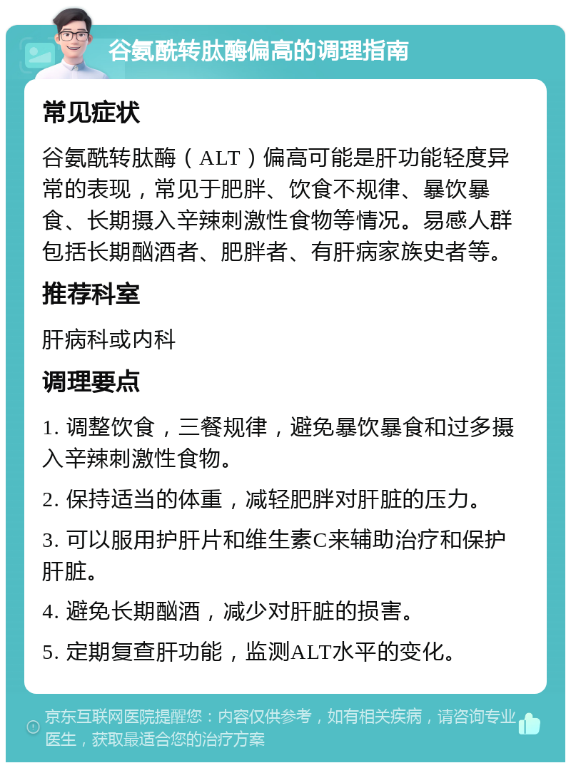 谷氨酰转肽酶偏高的调理指南 常见症状 谷氨酰转肽酶（ALT）偏高可能是肝功能轻度异常的表现，常见于肥胖、饮食不规律、暴饮暴食、长期摄入辛辣刺激性食物等情况。易感人群包括长期酗酒者、肥胖者、有肝病家族史者等。 推荐科室 肝病科或内科 调理要点 1. 调整饮食，三餐规律，避免暴饮暴食和过多摄入辛辣刺激性食物。 2. 保持适当的体重，减轻肥胖对肝脏的压力。 3. 可以服用护肝片和维生素C来辅助治疗和保护肝脏。 4. 避免长期酗酒，减少对肝脏的损害。 5. 定期复查肝功能，监测ALT水平的变化。