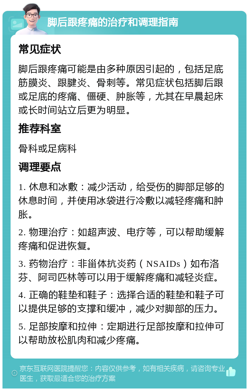 脚后跟疼痛的治疗和调理指南 常见症状 脚后跟疼痛可能是由多种原因引起的，包括足底筋膜炎、跟腱炎、骨刺等。常见症状包括脚后跟或足底的疼痛、僵硬、肿胀等，尤其在早晨起床或长时间站立后更为明显。 推荐科室 骨科或足病科 调理要点 1. 休息和冰敷：减少活动，给受伤的脚部足够的休息时间，并使用冰袋进行冷敷以减轻疼痛和肿胀。 2. 物理治疗：如超声波、电疗等，可以帮助缓解疼痛和促进恢复。 3. 药物治疗：非甾体抗炎药（NSAIDs）如布洛芬、阿司匹林等可以用于缓解疼痛和减轻炎症。 4. 正确的鞋垫和鞋子：选择合适的鞋垫和鞋子可以提供足够的支撑和缓冲，减少对脚部的压力。 5. 足部按摩和拉伸：定期进行足部按摩和拉伸可以帮助放松肌肉和减少疼痛。