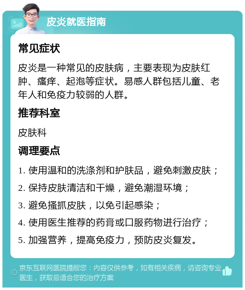 皮炎就医指南 常见症状 皮炎是一种常见的皮肤病，主要表现为皮肤红肿、瘙痒、起泡等症状。易感人群包括儿童、老年人和免疫力较弱的人群。 推荐科室 皮肤科 调理要点 1. 使用温和的洗涤剂和护肤品，避免刺激皮肤； 2. 保持皮肤清洁和干燥，避免潮湿环境； 3. 避免搔抓皮肤，以免引起感染； 4. 使用医生推荐的药膏或口服药物进行治疗； 5. 加强营养，提高免疫力，预防皮炎复发。