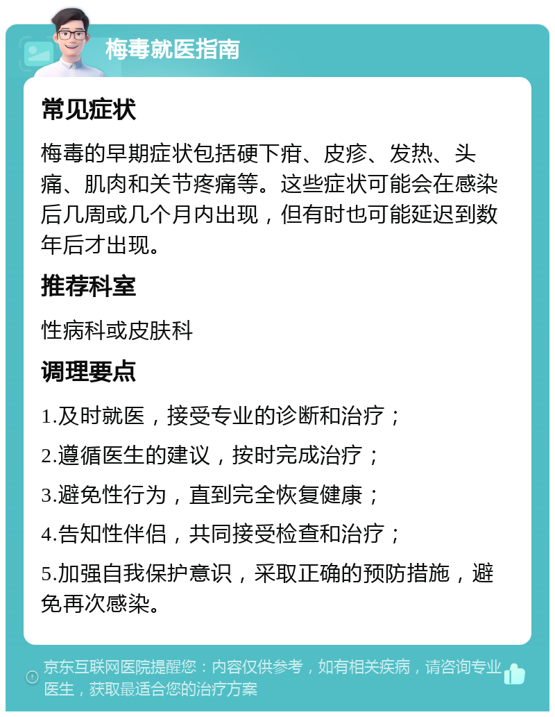 梅毒就医指南 常见症状 梅毒的早期症状包括硬下疳、皮疹、发热、头痛、肌肉和关节疼痛等。这些症状可能会在感染后几周或几个月内出现，但有时也可能延迟到数年后才出现。 推荐科室 性病科或皮肤科 调理要点 1.及时就医，接受专业的诊断和治疗； 2.遵循医生的建议，按时完成治疗； 3.避免性行为，直到完全恢复健康； 4.告知性伴侣，共同接受检查和治疗； 5.加强自我保护意识，采取正确的预防措施，避免再次感染。