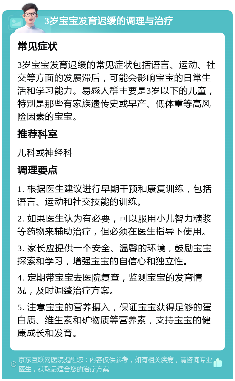 3岁宝宝发育迟缓的调理与治疗 常见症状 3岁宝宝发育迟缓的常见症状包括语言、运动、社交等方面的发展滞后，可能会影响宝宝的日常生活和学习能力。易感人群主要是3岁以下的儿童，特别是那些有家族遗传史或早产、低体重等高风险因素的宝宝。 推荐科室 儿科或神经科 调理要点 1. 根据医生建议进行早期干预和康复训练，包括语言、运动和社交技能的训练。 2. 如果医生认为有必要，可以服用小儿智力糖浆等药物来辅助治疗，但必须在医生指导下使用。 3. 家长应提供一个安全、温馨的环境，鼓励宝宝探索和学习，增强宝宝的自信心和独立性。 4. 定期带宝宝去医院复查，监测宝宝的发育情况，及时调整治疗方案。 5. 注意宝宝的营养摄入，保证宝宝获得足够的蛋白质、维生素和矿物质等营养素，支持宝宝的健康成长和发育。