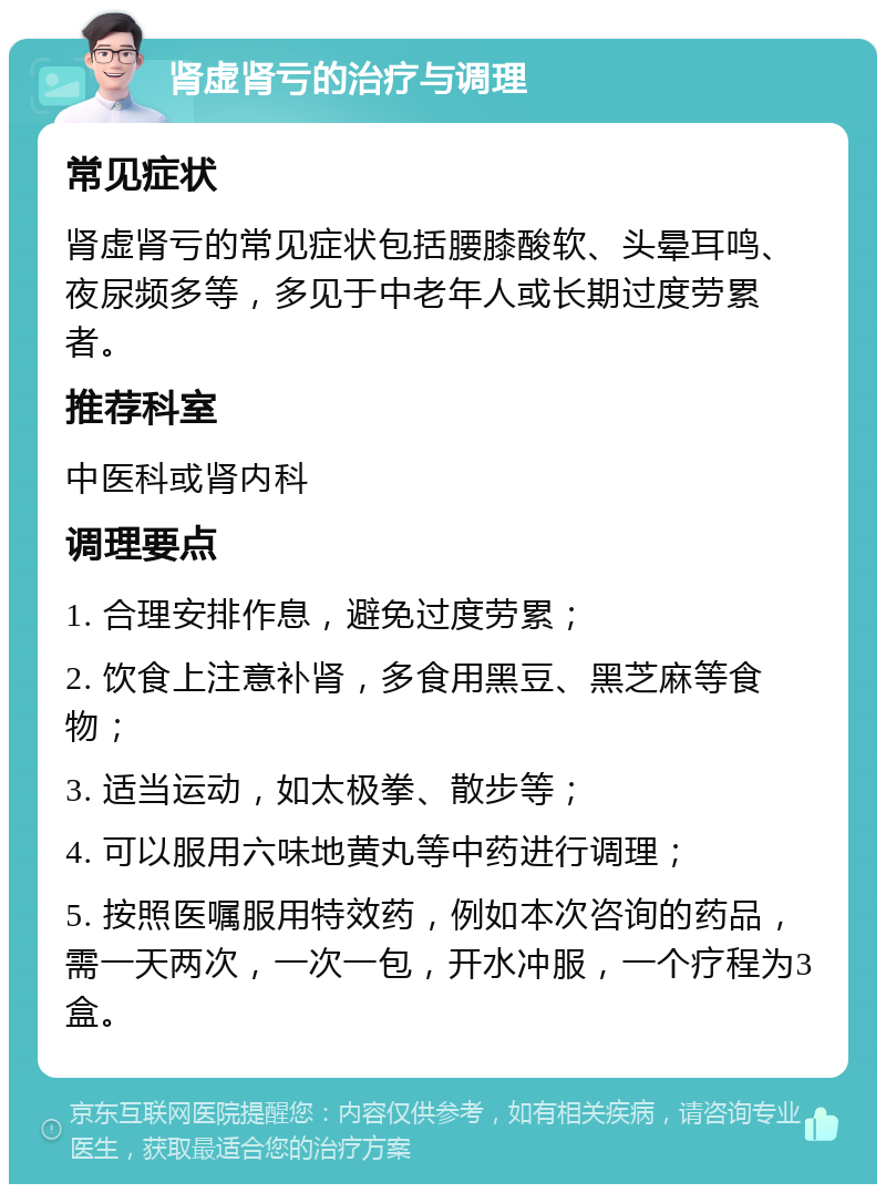 肾虚肾亏的治疗与调理 常见症状 肾虚肾亏的常见症状包括腰膝酸软、头晕耳鸣、夜尿频多等，多见于中老年人或长期过度劳累者。 推荐科室 中医科或肾内科 调理要点 1. 合理安排作息，避免过度劳累； 2. 饮食上注意补肾，多食用黑豆、黑芝麻等食物； 3. 适当运动，如太极拳、散步等； 4. 可以服用六味地黄丸等中药进行调理； 5. 按照医嘱服用特效药，例如本次咨询的药品，需一天两次，一次一包，开水冲服，一个疗程为3盒。