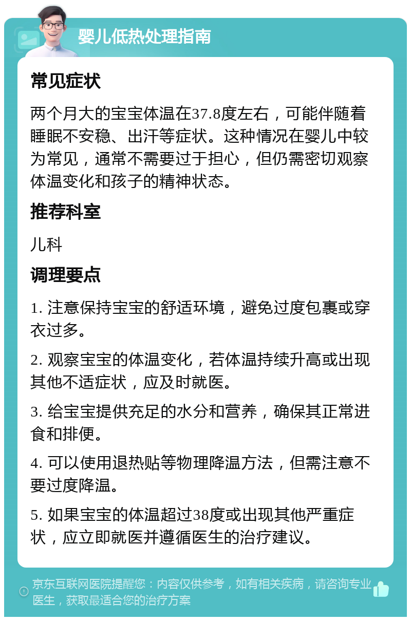 婴儿低热处理指南 常见症状 两个月大的宝宝体温在37.8度左右，可能伴随着睡眠不安稳、出汗等症状。这种情况在婴儿中较为常见，通常不需要过于担心，但仍需密切观察体温变化和孩子的精神状态。 推荐科室 儿科 调理要点 1. 注意保持宝宝的舒适环境，避免过度包裹或穿衣过多。 2. 观察宝宝的体温变化，若体温持续升高或出现其他不适症状，应及时就医。 3. 给宝宝提供充足的水分和营养，确保其正常进食和排便。 4. 可以使用退热贴等物理降温方法，但需注意不要过度降温。 5. 如果宝宝的体温超过38度或出现其他严重症状，应立即就医并遵循医生的治疗建议。