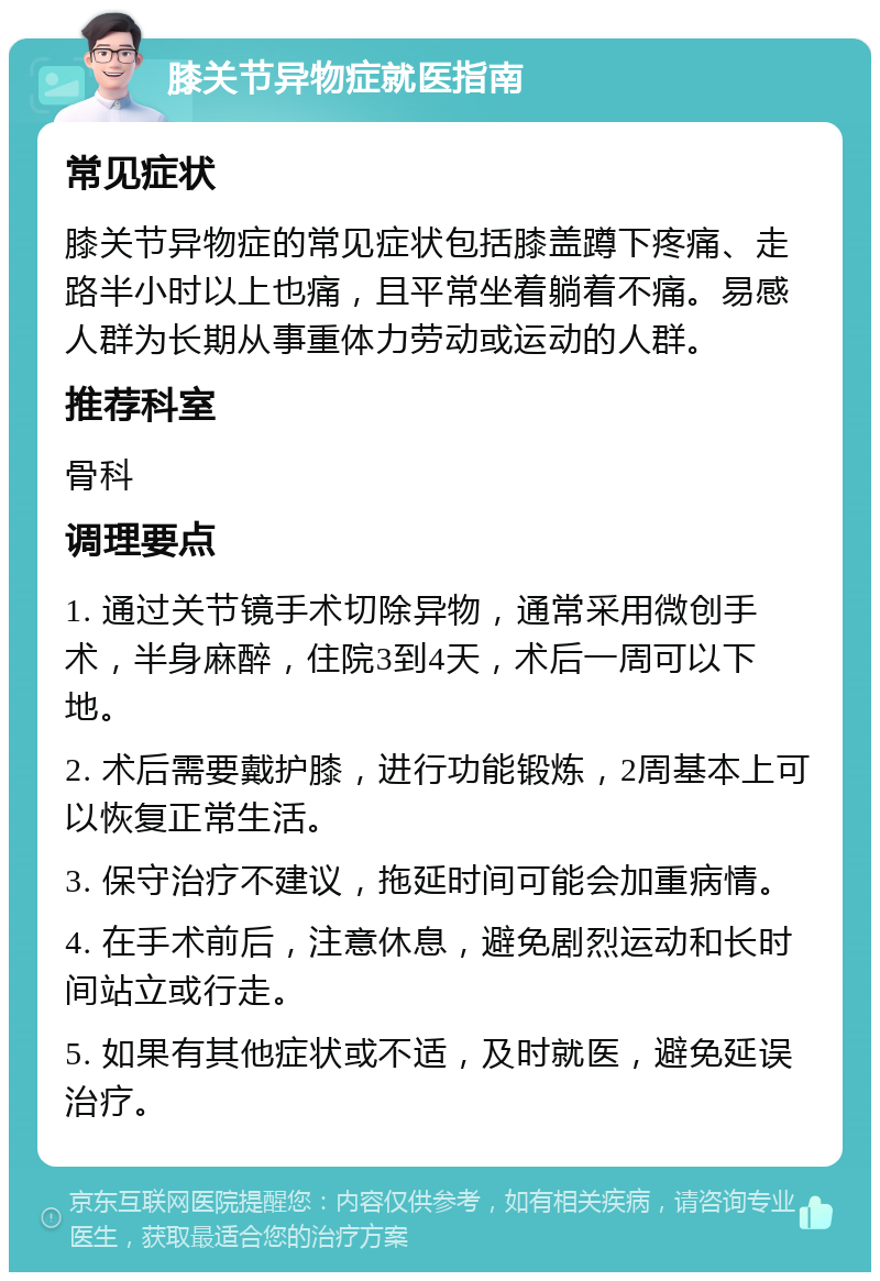 膝关节异物症就医指南 常见症状 膝关节异物症的常见症状包括膝盖蹲下疼痛、走路半小时以上也痛，且平常坐着躺着不痛。易感人群为长期从事重体力劳动或运动的人群。 推荐科室 骨科 调理要点 1. 通过关节镜手术切除异物，通常采用微创手术，半身麻醉，住院3到4天，术后一周可以下地。 2. 术后需要戴护膝，进行功能锻炼，2周基本上可以恢复正常生活。 3. 保守治疗不建议，拖延时间可能会加重病情。 4. 在手术前后，注意休息，避免剧烈运动和长时间站立或行走。 5. 如果有其他症状或不适，及时就医，避免延误治疗。