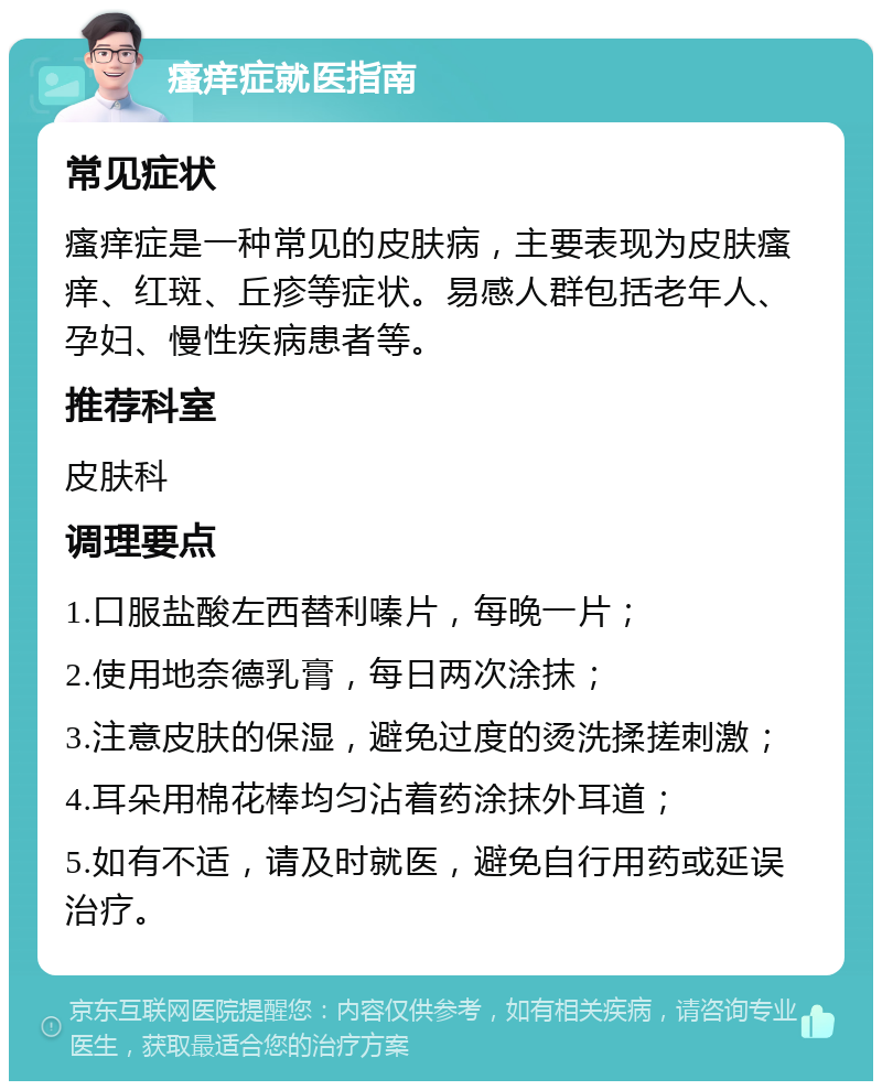 瘙痒症就医指南 常见症状 瘙痒症是一种常见的皮肤病，主要表现为皮肤瘙痒、红斑、丘疹等症状。易感人群包括老年人、孕妇、慢性疾病患者等。 推荐科室 皮肤科 调理要点 1.口服盐酸左西替利嗪片，每晚一片； 2.使用地奈德乳膏，每日两次涂抹； 3.注意皮肤的保湿，避免过度的烫洗揉搓刺激； 4.耳朵用棉花棒均匀沾着药涂抹外耳道； 5.如有不适，请及时就医，避免自行用药或延误治疗。