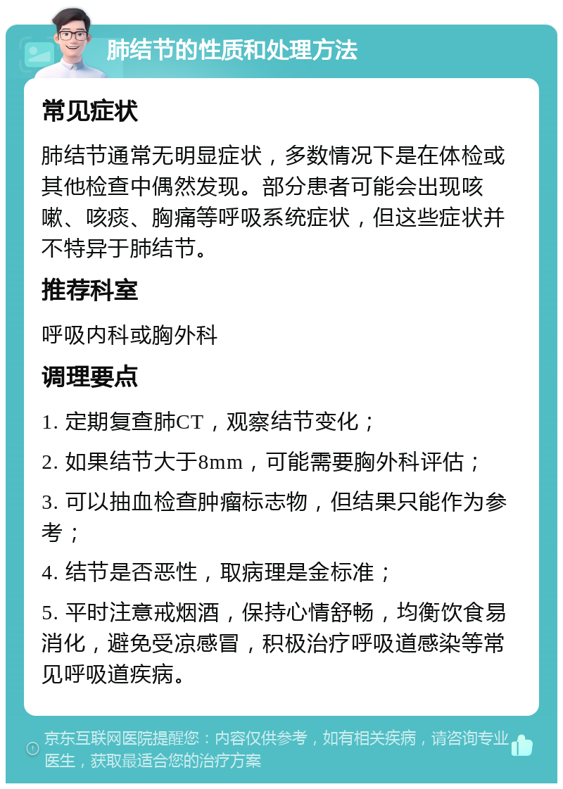 肺结节的性质和处理方法 常见症状 肺结节通常无明显症状，多数情况下是在体检或其他检查中偶然发现。部分患者可能会出现咳嗽、咳痰、胸痛等呼吸系统症状，但这些症状并不特异于肺结节。 推荐科室 呼吸内科或胸外科 调理要点 1. 定期复查肺CT，观察结节变化； 2. 如果结节大于8mm，可能需要胸外科评估； 3. 可以抽血检查肿瘤标志物，但结果只能作为参考； 4. 结节是否恶性，取病理是金标准； 5. 平时注意戒烟酒，保持心情舒畅，均衡饮食易消化，避免受凉感冒，积极治疗呼吸道感染等常见呼吸道疾病。