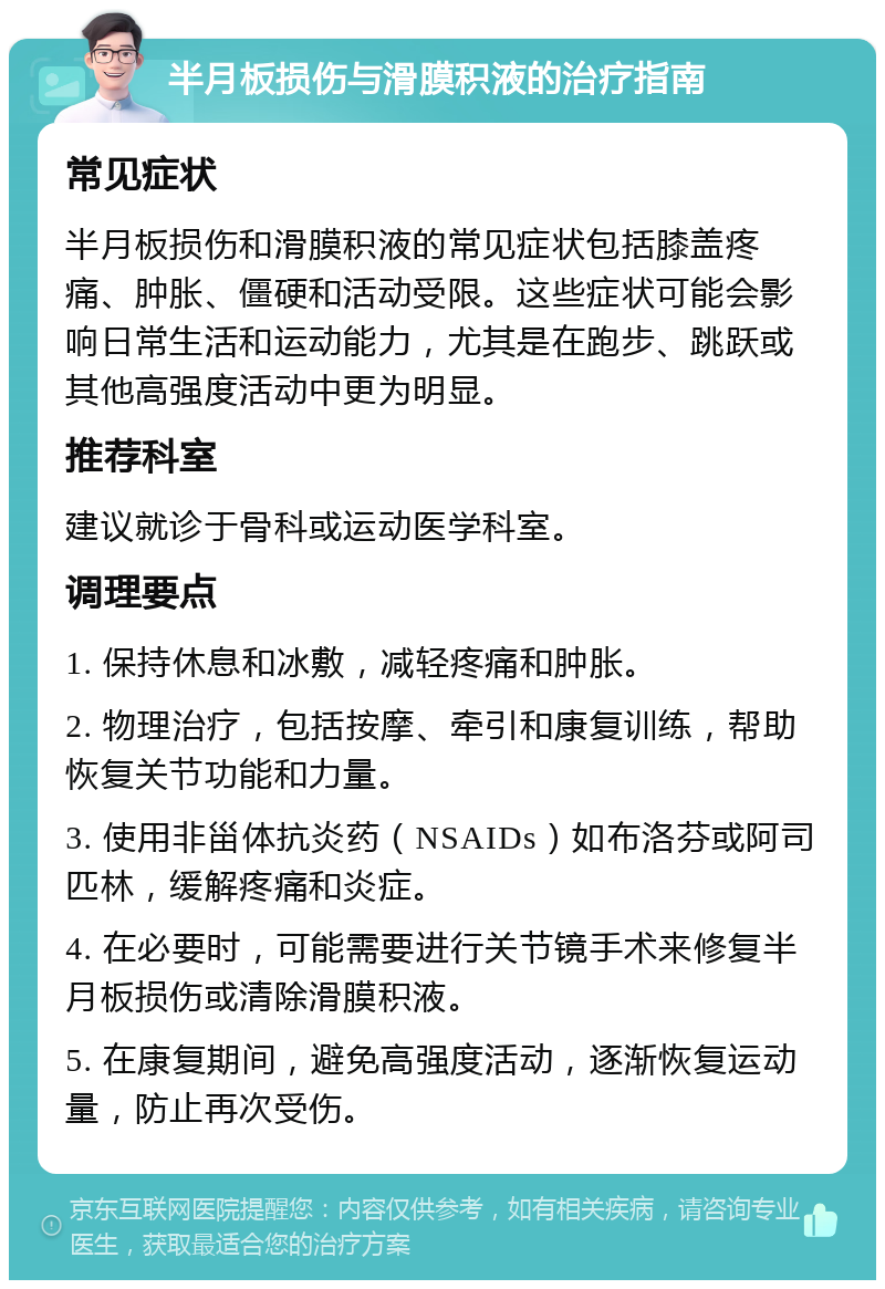 半月板损伤与滑膜积液的治疗指南 常见症状 半月板损伤和滑膜积液的常见症状包括膝盖疼痛、肿胀、僵硬和活动受限。这些症状可能会影响日常生活和运动能力，尤其是在跑步、跳跃或其他高强度活动中更为明显。 推荐科室 建议就诊于骨科或运动医学科室。 调理要点 1. 保持休息和冰敷，减轻疼痛和肿胀。 2. 物理治疗，包括按摩、牵引和康复训练，帮助恢复关节功能和力量。 3. 使用非甾体抗炎药（NSAIDs）如布洛芬或阿司匹林，缓解疼痛和炎症。 4. 在必要时，可能需要进行关节镜手术来修复半月板损伤或清除滑膜积液。 5. 在康复期间，避免高强度活动，逐渐恢复运动量，防止再次受伤。