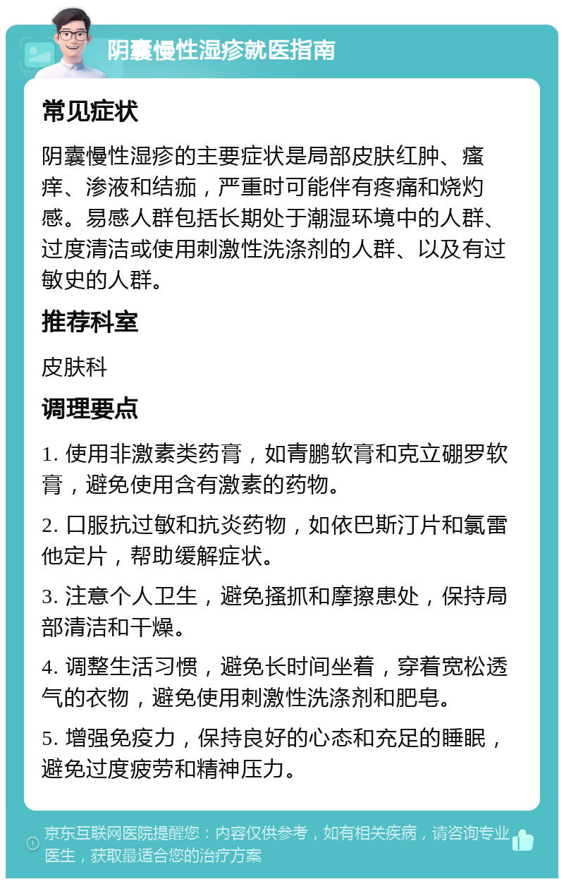 阴囊慢性湿疹就医指南 常见症状 阴囊慢性湿疹的主要症状是局部皮肤红肿、瘙痒、渗液和结痂，严重时可能伴有疼痛和烧灼感。易感人群包括长期处于潮湿环境中的人群、过度清洁或使用刺激性洗涤剂的人群、以及有过敏史的人群。 推荐科室 皮肤科 调理要点 1. 使用非激素类药膏，如青鹏软膏和克立硼罗软膏，避免使用含有激素的药物。 2. 口服抗过敏和抗炎药物，如依巴斯汀片和氯雷他定片，帮助缓解症状。 3. 注意个人卫生，避免搔抓和摩擦患处，保持局部清洁和干燥。 4. 调整生活习惯，避免长时间坐着，穿着宽松透气的衣物，避免使用刺激性洗涤剂和肥皂。 5. 增强免疫力，保持良好的心态和充足的睡眠，避免过度疲劳和精神压力。