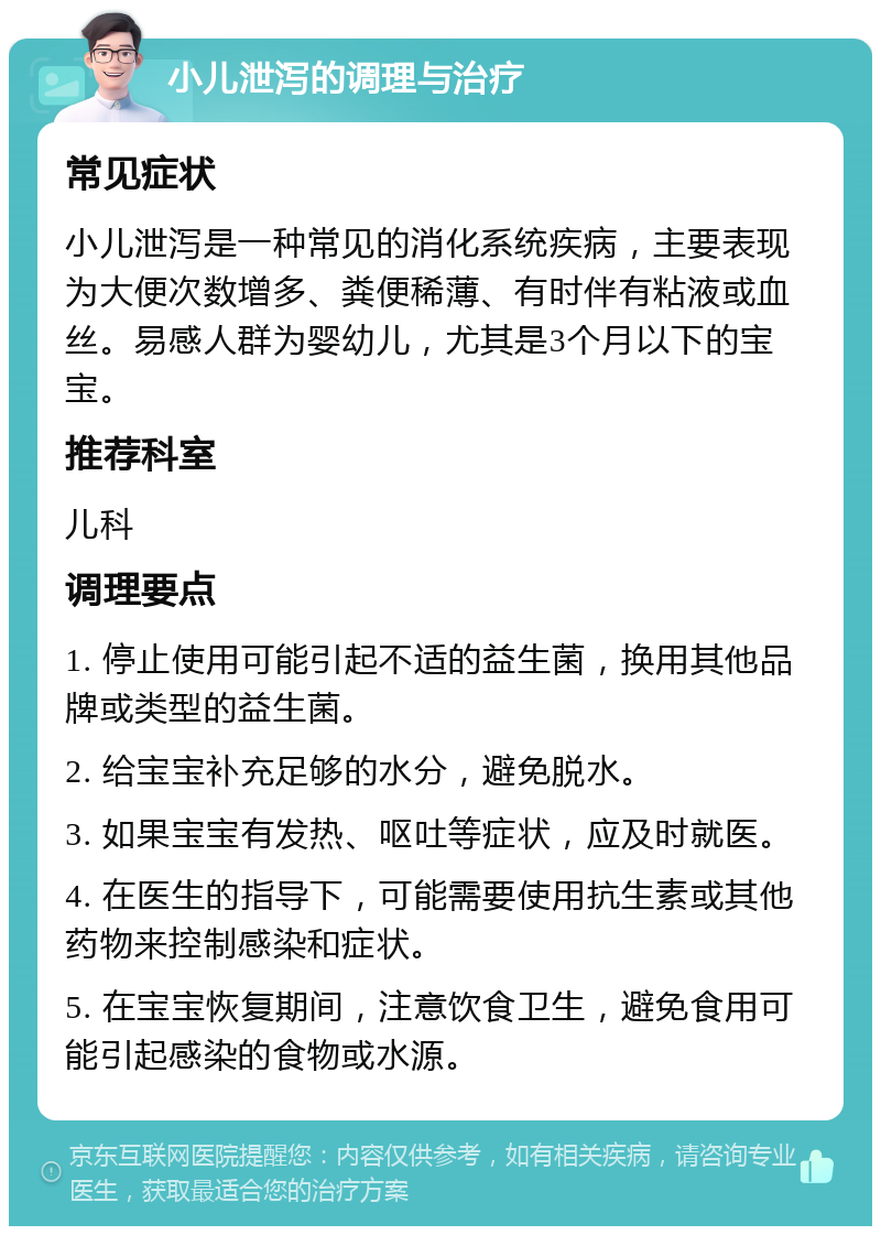 小儿泄泻的调理与治疗 常见症状 小儿泄泻是一种常见的消化系统疾病，主要表现为大便次数增多、粪便稀薄、有时伴有粘液或血丝。易感人群为婴幼儿，尤其是3个月以下的宝宝。 推荐科室 儿科 调理要点 1. 停止使用可能引起不适的益生菌，换用其他品牌或类型的益生菌。 2. 给宝宝补充足够的水分，避免脱水。 3. 如果宝宝有发热、呕吐等症状，应及时就医。 4. 在医生的指导下，可能需要使用抗生素或其他药物来控制感染和症状。 5. 在宝宝恢复期间，注意饮食卫生，避免食用可能引起感染的食物或水源。