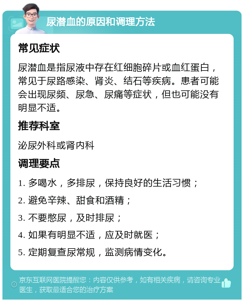 尿潜血的原因和调理方法 常见症状 尿潜血是指尿液中存在红细胞碎片或血红蛋白，常见于尿路感染、肾炎、结石等疾病。患者可能会出现尿频、尿急、尿痛等症状，但也可能没有明显不适。 推荐科室 泌尿外科或肾内科 调理要点 1. 多喝水，多排尿，保持良好的生活习惯； 2. 避免辛辣、甜食和酒精； 3. 不要憋尿，及时排尿； 4. 如果有明显不适，应及时就医； 5. 定期复查尿常规，监测病情变化。