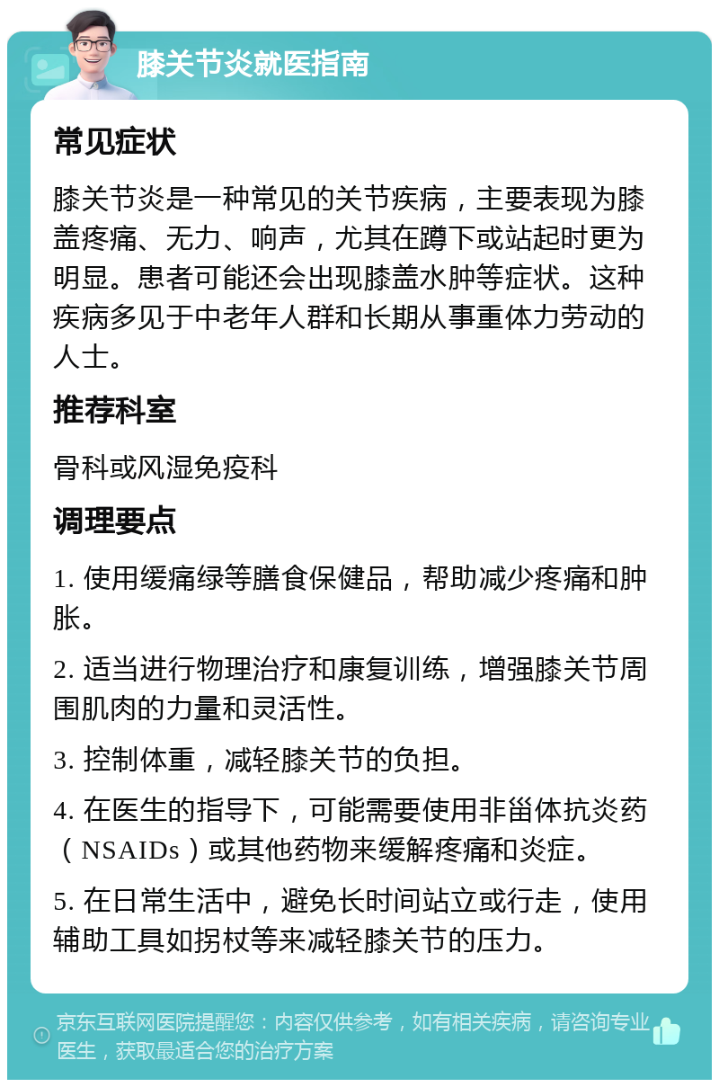 膝关节炎就医指南 常见症状 膝关节炎是一种常见的关节疾病，主要表现为膝盖疼痛、无力、响声，尤其在蹲下或站起时更为明显。患者可能还会出现膝盖水肿等症状。这种疾病多见于中老年人群和长期从事重体力劳动的人士。 推荐科室 骨科或风湿免疫科 调理要点 1. 使用缓痛绿等膳食保健品，帮助减少疼痛和肿胀。 2. 适当进行物理治疗和康复训练，增强膝关节周围肌肉的力量和灵活性。 3. 控制体重，减轻膝关节的负担。 4. 在医生的指导下，可能需要使用非甾体抗炎药（NSAIDs）或其他药物来缓解疼痛和炎症。 5. 在日常生活中，避免长时间站立或行走，使用辅助工具如拐杖等来减轻膝关节的压力。