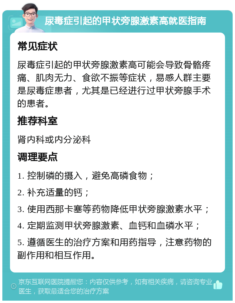 尿毒症引起的甲状旁腺激素高就医指南 常见症状 尿毒症引起的甲状旁腺激素高可能会导致骨骼疼痛、肌肉无力、食欲不振等症状，易感人群主要是尿毒症患者，尤其是已经进行过甲状旁腺手术的患者。 推荐科室 肾内科或内分泌科 调理要点 1. 控制磷的摄入，避免高磷食物； 2. 补充适量的钙； 3. 使用西那卡塞等药物降低甲状旁腺激素水平； 4. 定期监测甲状旁腺激素、血钙和血磷水平； 5. 遵循医生的治疗方案和用药指导，注意药物的副作用和相互作用。