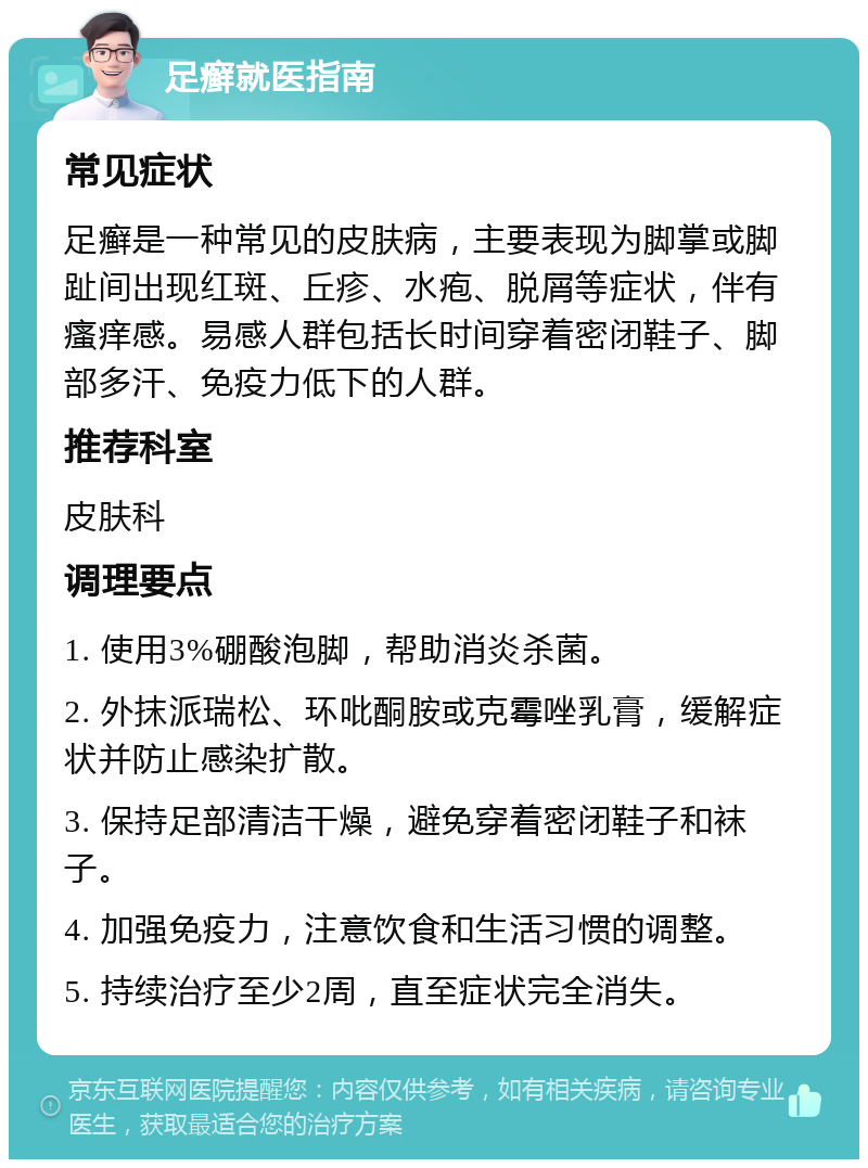 足癣就医指南 常见症状 足癣是一种常见的皮肤病，主要表现为脚掌或脚趾间出现红斑、丘疹、水疱、脱屑等症状，伴有瘙痒感。易感人群包括长时间穿着密闭鞋子、脚部多汗、免疫力低下的人群。 推荐科室 皮肤科 调理要点 1. 使用3%硼酸泡脚，帮助消炎杀菌。 2. 外抹派瑞松、环吡酮胺或克霉唑乳膏，缓解症状并防止感染扩散。 3. 保持足部清洁干燥，避免穿着密闭鞋子和袜子。 4. 加强免疫力，注意饮食和生活习惯的调整。 5. 持续治疗至少2周，直至症状完全消失。