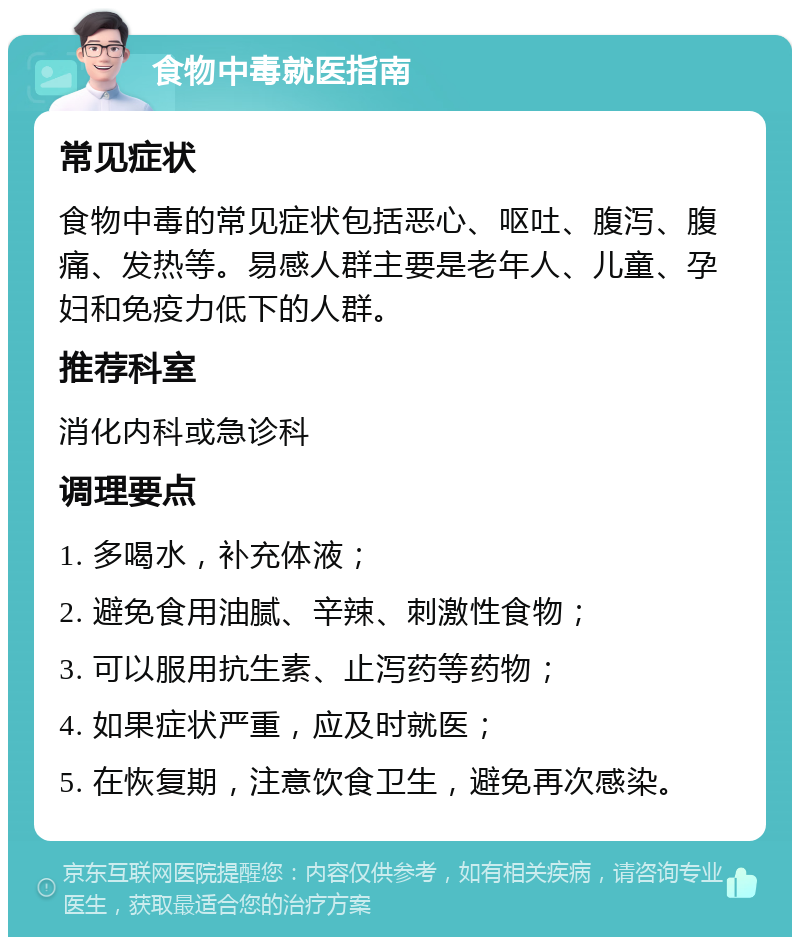 食物中毒就医指南 常见症状 食物中毒的常见症状包括恶心、呕吐、腹泻、腹痛、发热等。易感人群主要是老年人、儿童、孕妇和免疫力低下的人群。 推荐科室 消化内科或急诊科 调理要点 1. 多喝水，补充体液； 2. 避免食用油腻、辛辣、刺激性食物； 3. 可以服用抗生素、止泻药等药物； 4. 如果症状严重，应及时就医； 5. 在恢复期，注意饮食卫生，避免再次感染。