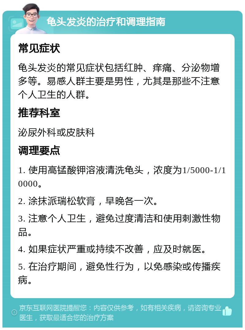 龟头发炎的治疗和调理指南 常见症状 龟头发炎的常见症状包括红肿、痒痛、分泌物增多等。易感人群主要是男性，尤其是那些不注意个人卫生的人群。 推荐科室 泌尿外科或皮肤科 调理要点 1. 使用高锰酸钾溶液清洗龟头，浓度为1/5000-1/10000。 2. 涂抹派瑞松软膏，早晚各一次。 3. 注意个人卫生，避免过度清洁和使用刺激性物品。 4. 如果症状严重或持续不改善，应及时就医。 5. 在治疗期间，避免性行为，以免感染或传播疾病。