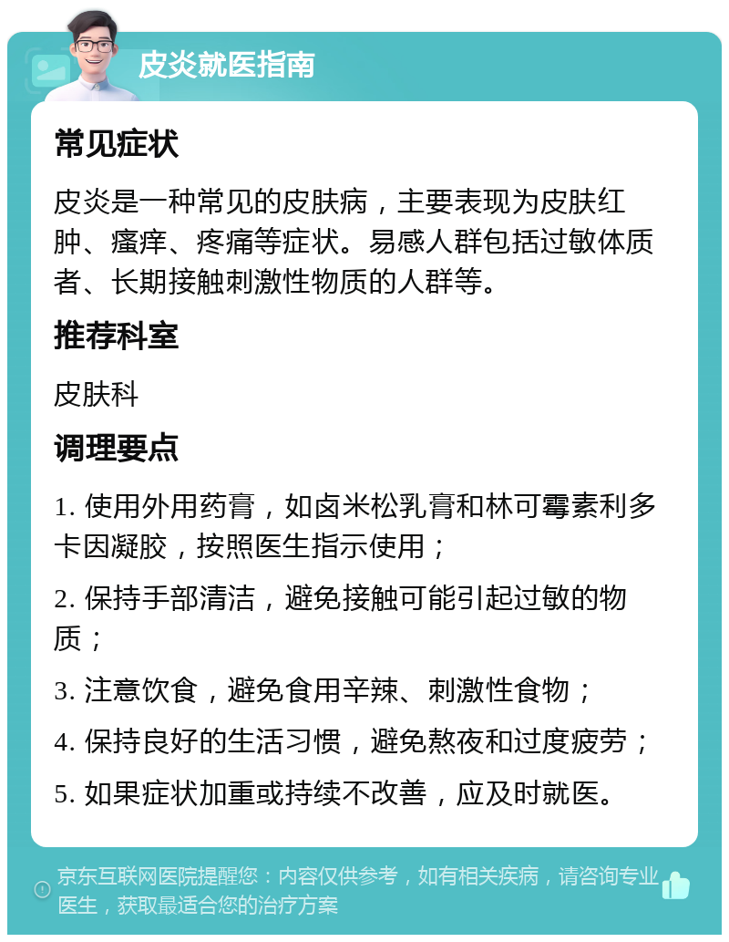 皮炎就医指南 常见症状 皮炎是一种常见的皮肤病，主要表现为皮肤红肿、瘙痒、疼痛等症状。易感人群包括过敏体质者、长期接触刺激性物质的人群等。 推荐科室 皮肤科 调理要点 1. 使用外用药膏，如卤米松乳膏和林可霉素利多卡因凝胶，按照医生指示使用； 2. 保持手部清洁，避免接触可能引起过敏的物质； 3. 注意饮食，避免食用辛辣、刺激性食物； 4. 保持良好的生活习惯，避免熬夜和过度疲劳； 5. 如果症状加重或持续不改善，应及时就医。