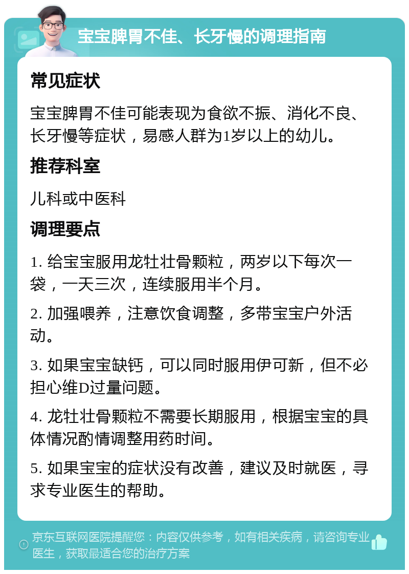 宝宝脾胃不佳、长牙慢的调理指南 常见症状 宝宝脾胃不佳可能表现为食欲不振、消化不良、长牙慢等症状，易感人群为1岁以上的幼儿。 推荐科室 儿科或中医科 调理要点 1. 给宝宝服用龙牡壮骨颗粒，两岁以下每次一袋，一天三次，连续服用半个月。 2. 加强喂养，注意饮食调整，多带宝宝户外活动。 3. 如果宝宝缺钙，可以同时服用伊可新，但不必担心维D过量问题。 4. 龙牡壮骨颗粒不需要长期服用，根据宝宝的具体情况酌情调整用药时间。 5. 如果宝宝的症状没有改善，建议及时就医，寻求专业医生的帮助。