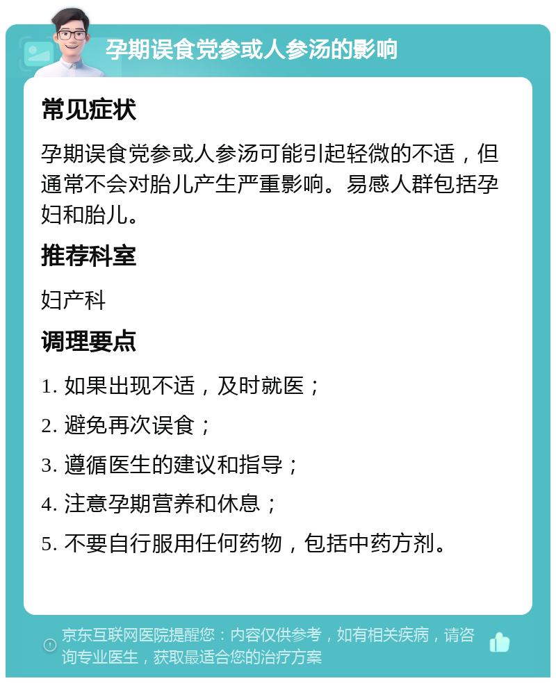 孕期误食党参或人参汤的影响 常见症状 孕期误食党参或人参汤可能引起轻微的不适，但通常不会对胎儿产生严重影响。易感人群包括孕妇和胎儿。 推荐科室 妇产科 调理要点 1. 如果出现不适，及时就医； 2. 避免再次误食； 3. 遵循医生的建议和指导； 4. 注意孕期营养和休息； 5. 不要自行服用任何药物，包括中药方剂。