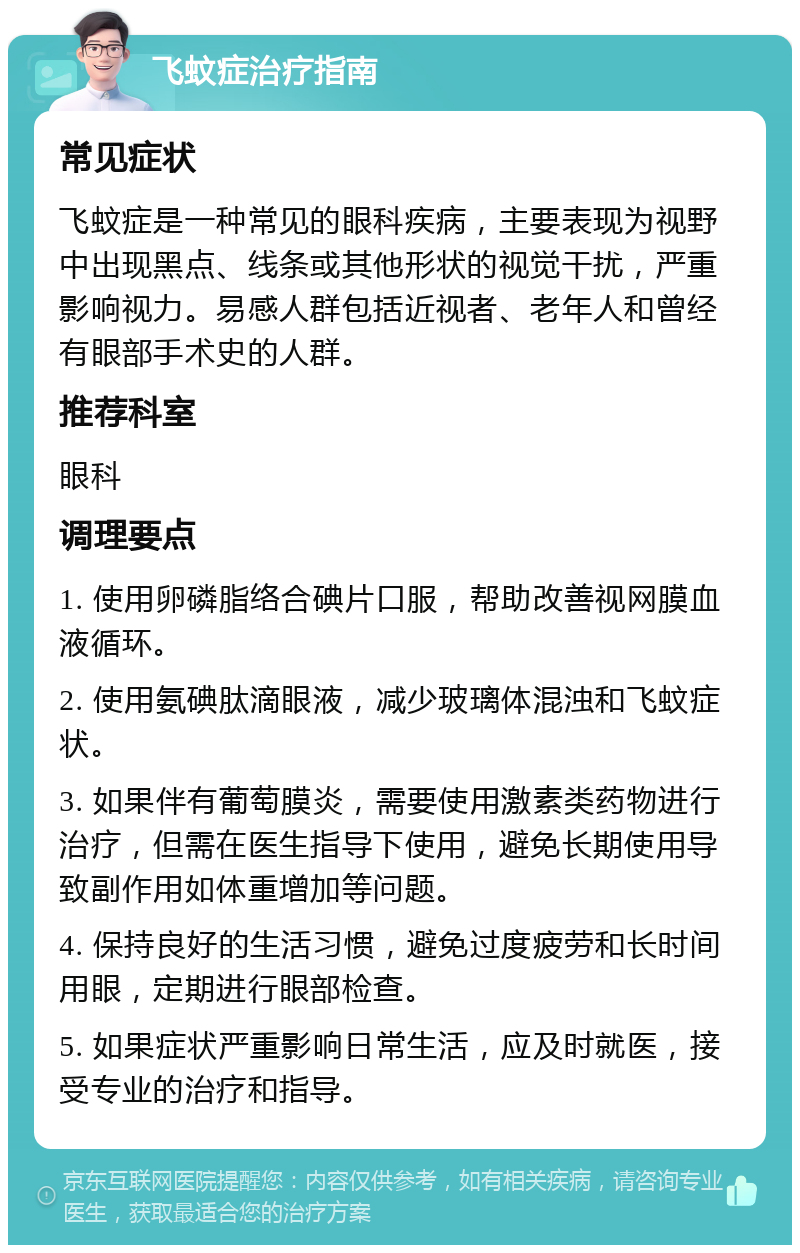 飞蚊症治疗指南 常见症状 飞蚊症是一种常见的眼科疾病，主要表现为视野中出现黑点、线条或其他形状的视觉干扰，严重影响视力。易感人群包括近视者、老年人和曾经有眼部手术史的人群。 推荐科室 眼科 调理要点 1. 使用卵磷脂络合碘片口服，帮助改善视网膜血液循环。 2. 使用氨碘肽滴眼液，减少玻璃体混浊和飞蚊症状。 3. 如果伴有葡萄膜炎，需要使用激素类药物进行治疗，但需在医生指导下使用，避免长期使用导致副作用如体重增加等问题。 4. 保持良好的生活习惯，避免过度疲劳和长时间用眼，定期进行眼部检查。 5. 如果症状严重影响日常生活，应及时就医，接受专业的治疗和指导。