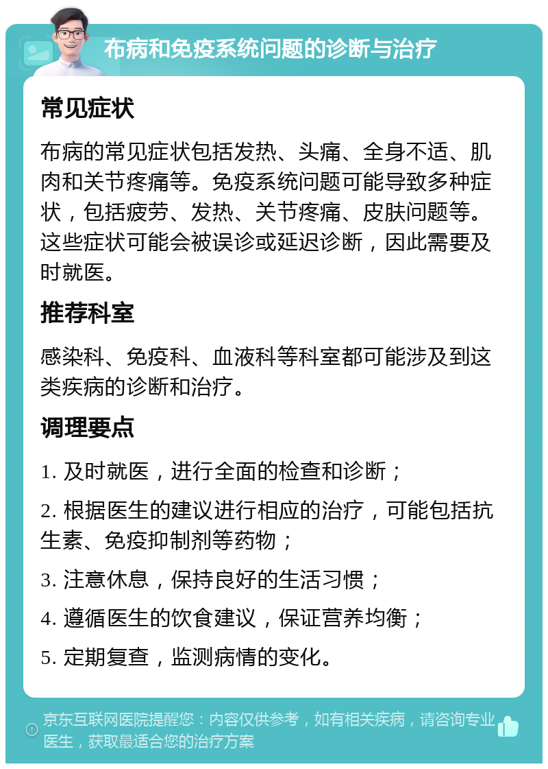 布病和免疫系统问题的诊断与治疗 常见症状 布病的常见症状包括发热、头痛、全身不适、肌肉和关节疼痛等。免疫系统问题可能导致多种症状，包括疲劳、发热、关节疼痛、皮肤问题等。这些症状可能会被误诊或延迟诊断，因此需要及时就医。 推荐科室 感染科、免疫科、血液科等科室都可能涉及到这类疾病的诊断和治疗。 调理要点 1. 及时就医，进行全面的检查和诊断； 2. 根据医生的建议进行相应的治疗，可能包括抗生素、免疫抑制剂等药物； 3. 注意休息，保持良好的生活习惯； 4. 遵循医生的饮食建议，保证营养均衡； 5. 定期复查，监测病情的变化。