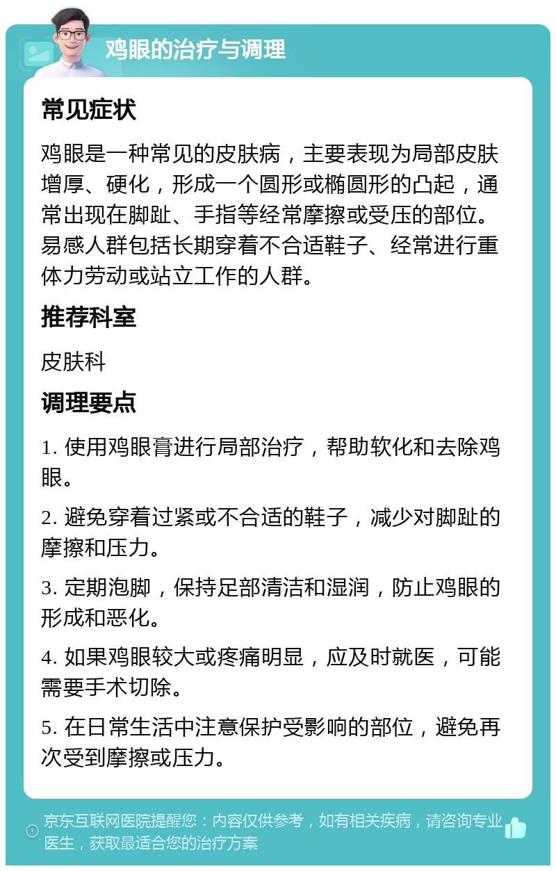 鸡眼的治疗与调理 常见症状 鸡眼是一种常见的皮肤病，主要表现为局部皮肤增厚、硬化，形成一个圆形或椭圆形的凸起，通常出现在脚趾、手指等经常摩擦或受压的部位。易感人群包括长期穿着不合适鞋子、经常进行重体力劳动或站立工作的人群。 推荐科室 皮肤科 调理要点 1. 使用鸡眼膏进行局部治疗，帮助软化和去除鸡眼。 2. 避免穿着过紧或不合适的鞋子，减少对脚趾的摩擦和压力。 3. 定期泡脚，保持足部清洁和湿润，防止鸡眼的形成和恶化。 4. 如果鸡眼较大或疼痛明显，应及时就医，可能需要手术切除。 5. 在日常生活中注意保护受影响的部位，避免再次受到摩擦或压力。