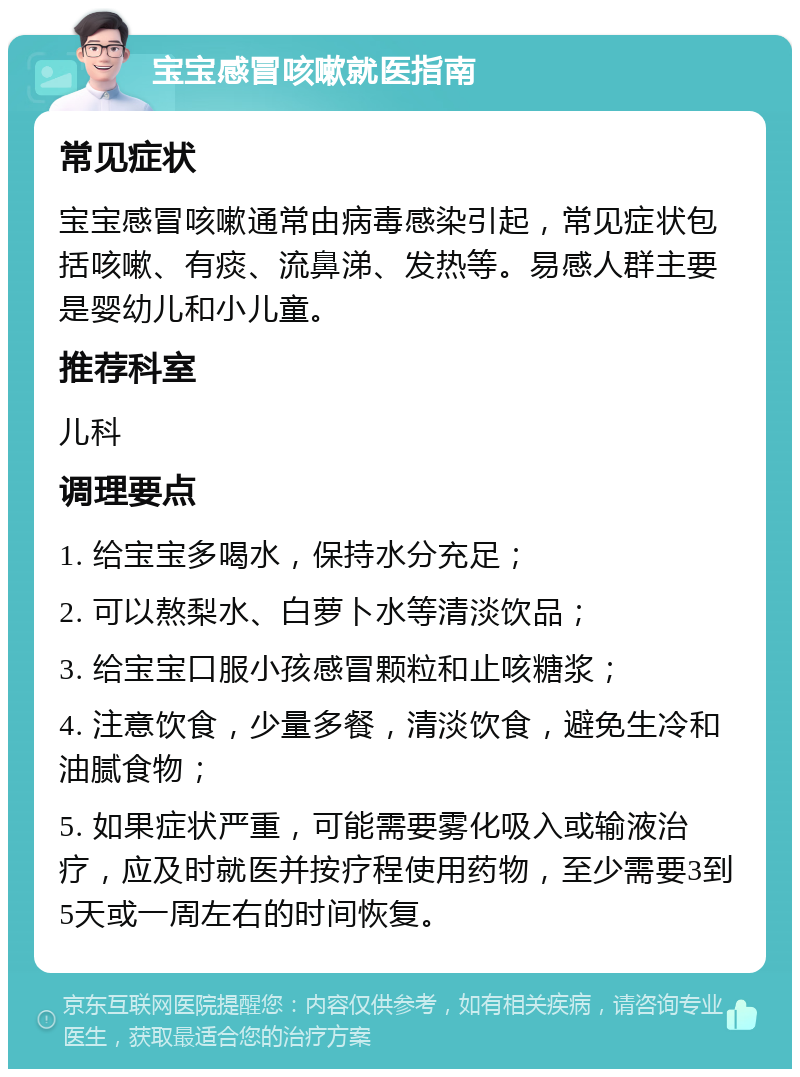 宝宝感冒咳嗽就医指南 常见症状 宝宝感冒咳嗽通常由病毒感染引起，常见症状包括咳嗽、有痰、流鼻涕、发热等。易感人群主要是婴幼儿和小儿童。 推荐科室 儿科 调理要点 1. 给宝宝多喝水，保持水分充足； 2. 可以熬梨水、白萝卜水等清淡饮品； 3. 给宝宝口服小孩感冒颗粒和止咳糖浆； 4. 注意饮食，少量多餐，清淡饮食，避免生冷和油腻食物； 5. 如果症状严重，可能需要雾化吸入或输液治疗，应及时就医并按疗程使用药物，至少需要3到5天或一周左右的时间恢复。