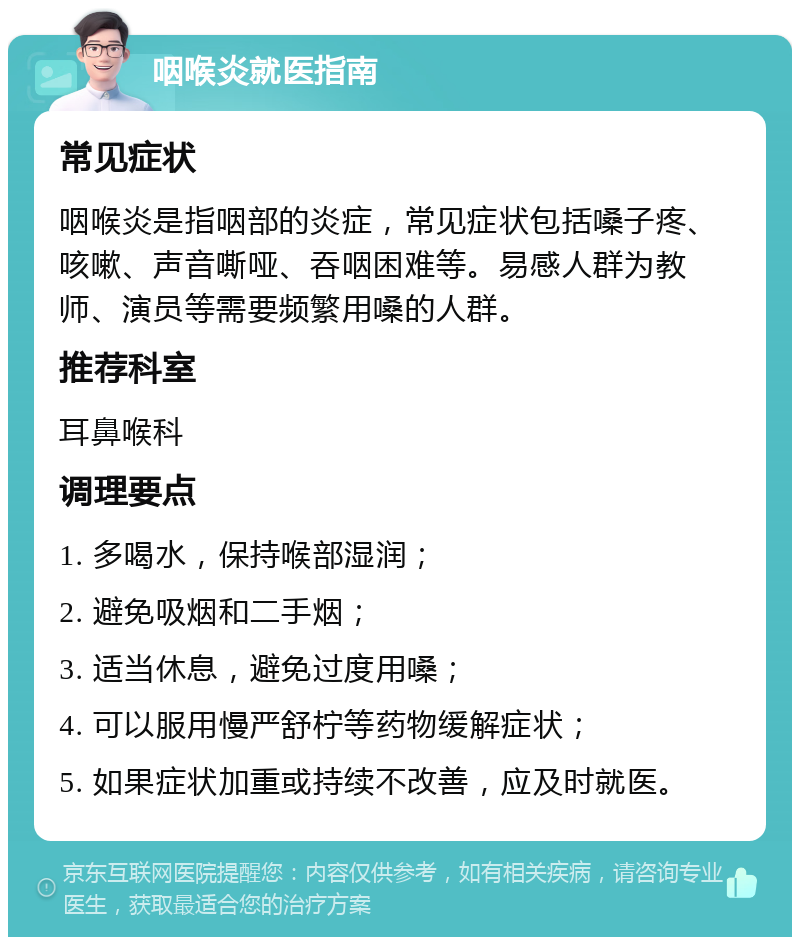 咽喉炎就医指南 常见症状 咽喉炎是指咽部的炎症，常见症状包括嗓子疼、咳嗽、声音嘶哑、吞咽困难等。易感人群为教师、演员等需要频繁用嗓的人群。 推荐科室 耳鼻喉科 调理要点 1. 多喝水，保持喉部湿润； 2. 避免吸烟和二手烟； 3. 适当休息，避免过度用嗓； 4. 可以服用慢严舒柠等药物缓解症状； 5. 如果症状加重或持续不改善，应及时就医。