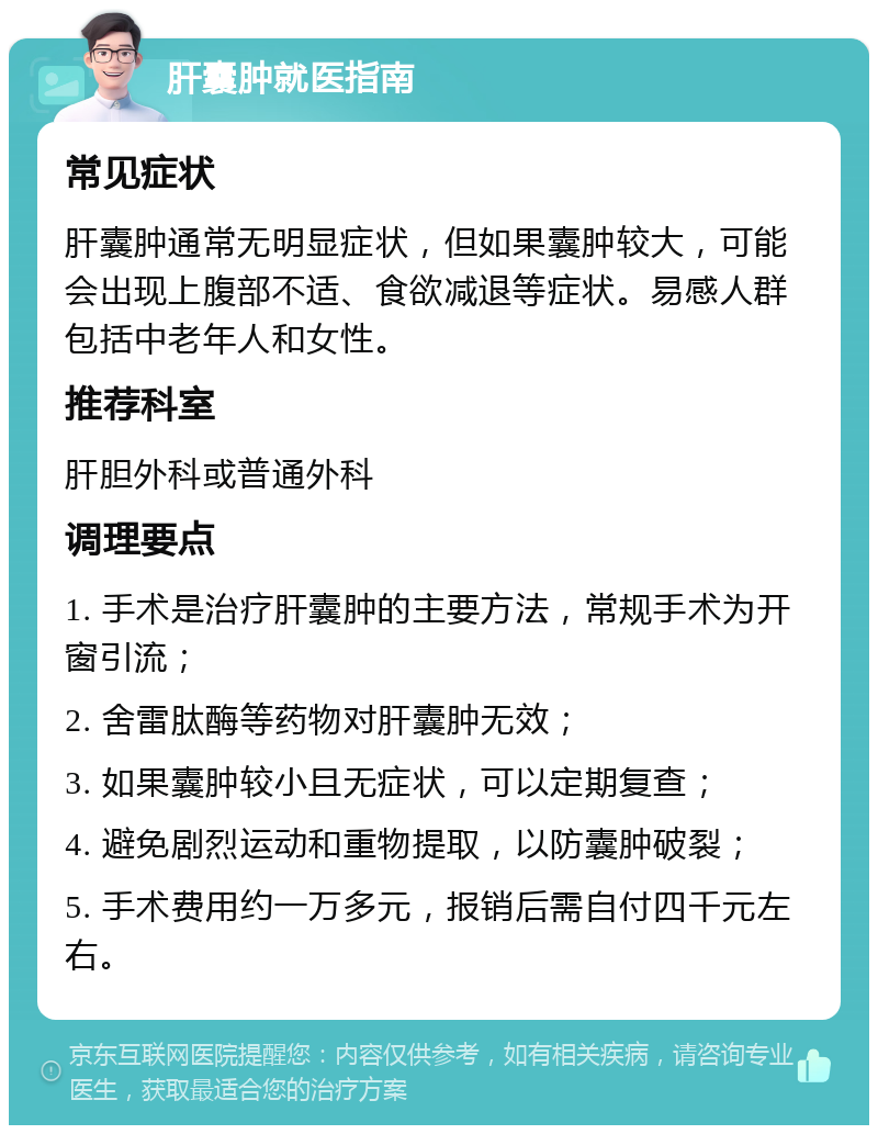 肝囊肿就医指南 常见症状 肝囊肿通常无明显症状，但如果囊肿较大，可能会出现上腹部不适、食欲减退等症状。易感人群包括中老年人和女性。 推荐科室 肝胆外科或普通外科 调理要点 1. 手术是治疗肝囊肿的主要方法，常规手术为开窗引流； 2. 舍雷肽酶等药物对肝囊肿无效； 3. 如果囊肿较小且无症状，可以定期复查； 4. 避免剧烈运动和重物提取，以防囊肿破裂； 5. 手术费用约一万多元，报销后需自付四千元左右。