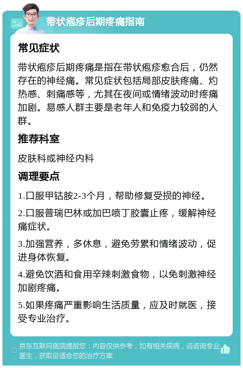 带状疱疹后期疼痛指南 常见症状 带状疱疹后期疼痛是指在带状疱疹愈合后，仍然存在的神经痛。常见症状包括局部皮肤疼痛、灼热感、刺痛感等，尤其在夜间或情绪波动时疼痛加剧。易感人群主要是老年人和免疫力较弱的人群。 推荐科室 皮肤科或神经内科 调理要点 1.口服甲钴胺2-3个月，帮助修复受损的神经。 2.口服普瑞巴林或加巴喷丁胶囊止疼，缓解神经痛症状。 3.加强营养，多休息，避免劳累和情绪波动，促进身体恢复。 4.避免饮酒和食用辛辣刺激食物，以免刺激神经加剧疼痛。 5.如果疼痛严重影响生活质量，应及时就医，接受专业治疗。