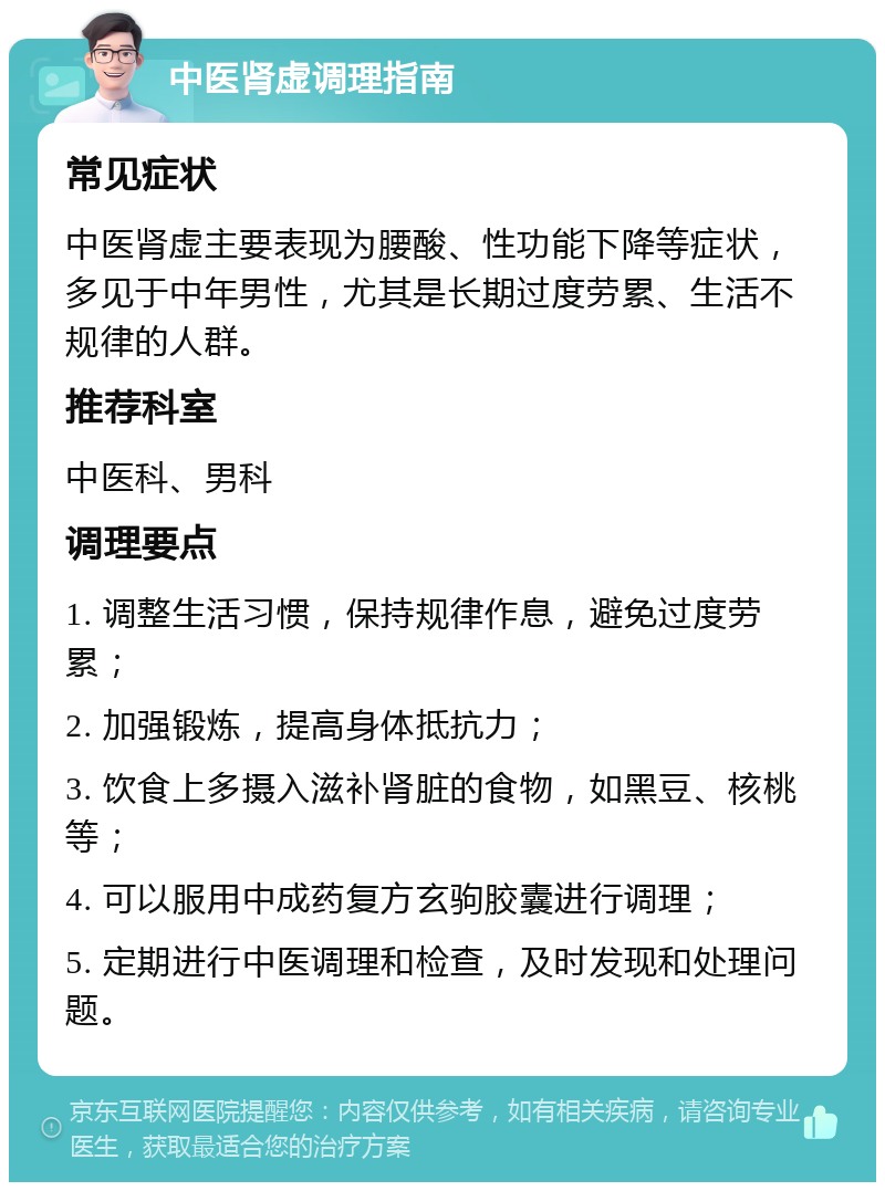 中医肾虚调理指南 常见症状 中医肾虚主要表现为腰酸、性功能下降等症状，多见于中年男性，尤其是长期过度劳累、生活不规律的人群。 推荐科室 中医科、男科 调理要点 1. 调整生活习惯，保持规律作息，避免过度劳累； 2. 加强锻炼，提高身体抵抗力； 3. 饮食上多摄入滋补肾脏的食物，如黑豆、核桃等； 4. 可以服用中成药复方玄驹胶囊进行调理； 5. 定期进行中医调理和检查，及时发现和处理问题。