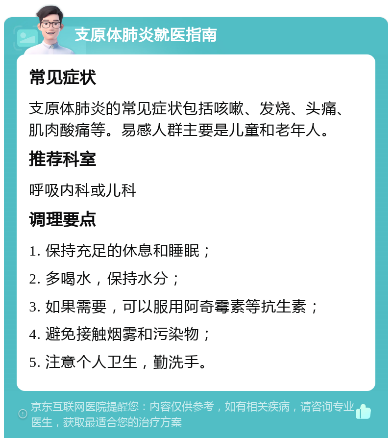 支原体肺炎就医指南 常见症状 支原体肺炎的常见症状包括咳嗽、发烧、头痛、肌肉酸痛等。易感人群主要是儿童和老年人。 推荐科室 呼吸内科或儿科 调理要点 1. 保持充足的休息和睡眠； 2. 多喝水，保持水分； 3. 如果需要，可以服用阿奇霉素等抗生素； 4. 避免接触烟雾和污染物； 5. 注意个人卫生，勤洗手。