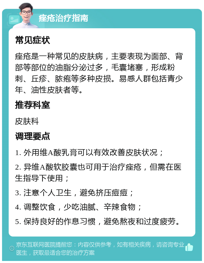 痤疮治疗指南 常见症状 痤疮是一种常见的皮肤病，主要表现为面部、背部等部位的油脂分泌过多，毛囊堵塞，形成粉刺、丘疹、脓疱等多种皮损。易感人群包括青少年、油性皮肤者等。 推荐科室 皮肤科 调理要点 1. 外用维A酸乳膏可以有效改善皮肤状况； 2. 异维A酸软胶囊也可用于治疗痤疮，但需在医生指导下使用； 3. 注意个人卫生，避免挤压痘痘； 4. 调整饮食，少吃油腻、辛辣食物； 5. 保持良好的作息习惯，避免熬夜和过度疲劳。