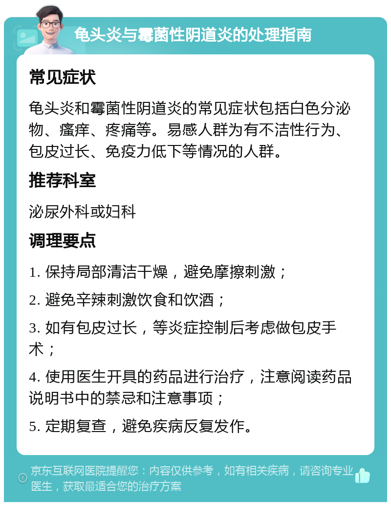 龟头炎与霉菌性阴道炎的处理指南 常见症状 龟头炎和霉菌性阴道炎的常见症状包括白色分泌物、瘙痒、疼痛等。易感人群为有不洁性行为、包皮过长、免疫力低下等情况的人群。 推荐科室 泌尿外科或妇科 调理要点 1. 保持局部清洁干燥，避免摩擦刺激； 2. 避免辛辣刺激饮食和饮酒； 3. 如有包皮过长，等炎症控制后考虑做包皮手术； 4. 使用医生开具的药品进行治疗，注意阅读药品说明书中的禁忌和注意事项； 5. 定期复查，避免疾病反复发作。