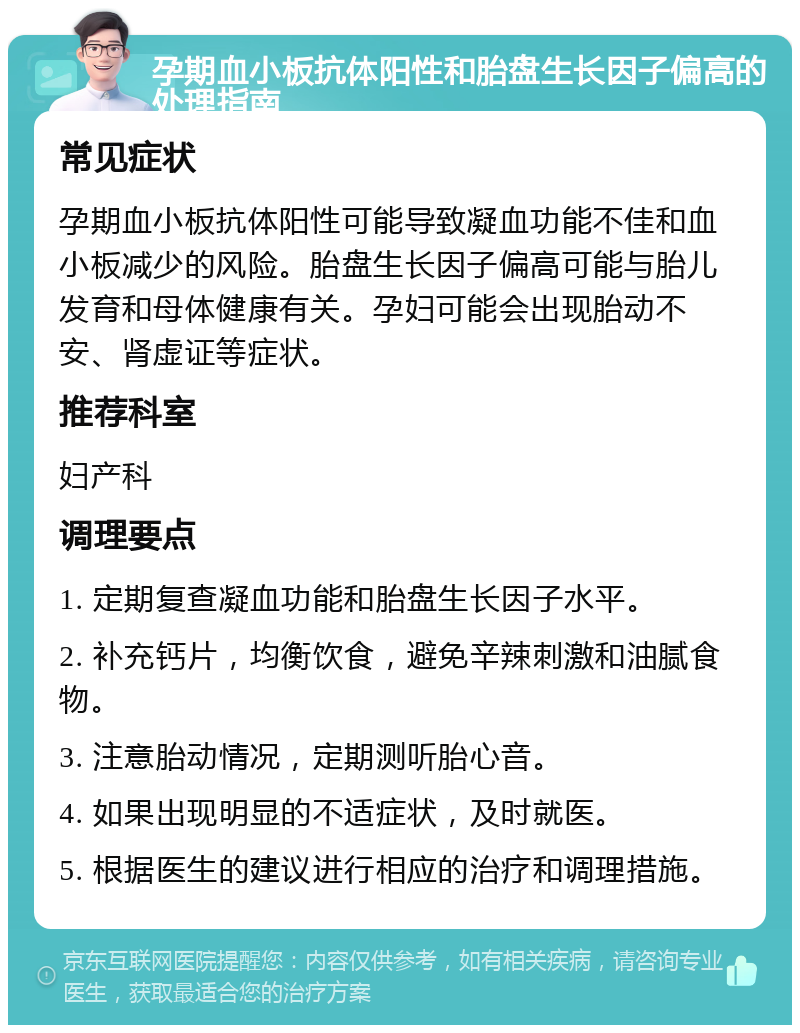 孕期血小板抗体阳性和胎盘生长因子偏高的处理指南 常见症状 孕期血小板抗体阳性可能导致凝血功能不佳和血小板减少的风险。胎盘生长因子偏高可能与胎儿发育和母体健康有关。孕妇可能会出现胎动不安、肾虚证等症状。 推荐科室 妇产科 调理要点 1. 定期复查凝血功能和胎盘生长因子水平。 2. 补充钙片，均衡饮食，避免辛辣刺激和油腻食物。 3. 注意胎动情况，定期测听胎心音。 4. 如果出现明显的不适症状，及时就医。 5. 根据医生的建议进行相应的治疗和调理措施。