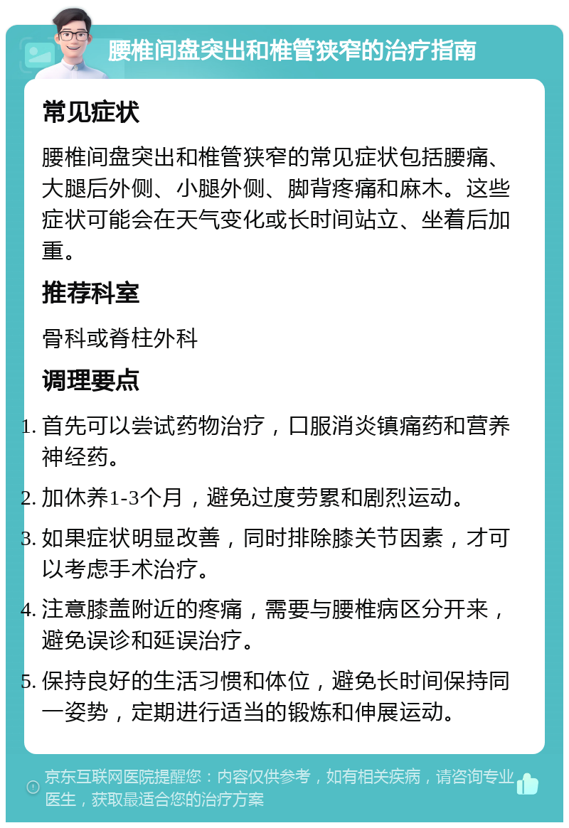 腰椎间盘突出和椎管狭窄的治疗指南 常见症状 腰椎间盘突出和椎管狭窄的常见症状包括腰痛、大腿后外侧、小腿外侧、脚背疼痛和麻木。这些症状可能会在天气变化或长时间站立、坐着后加重。 推荐科室 骨科或脊柱外科 调理要点 首先可以尝试药物治疗，口服消炎镇痛药和营养神经药。 加休养1-3个月，避免过度劳累和剧烈运动。 如果症状明显改善，同时排除膝关节因素，才可以考虑手术治疗。 注意膝盖附近的疼痛，需要与腰椎病区分开来，避免误诊和延误治疗。 保持良好的生活习惯和体位，避免长时间保持同一姿势，定期进行适当的锻炼和伸展运动。