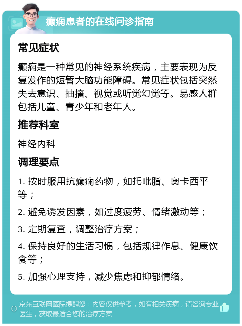 癫痫患者的在线问诊指南 常见症状 癫痫是一种常见的神经系统疾病，主要表现为反复发作的短暂大脑功能障碍。常见症状包括突然失去意识、抽搐、视觉或听觉幻觉等。易感人群包括儿童、青少年和老年人。 推荐科室 神经内科 调理要点 1. 按时服用抗癫痫药物，如托吡脂、奥卡西平等； 2. 避免诱发因素，如过度疲劳、情绪激动等； 3. 定期复查，调整治疗方案； 4. 保持良好的生活习惯，包括规律作息、健康饮食等； 5. 加强心理支持，减少焦虑和抑郁情绪。